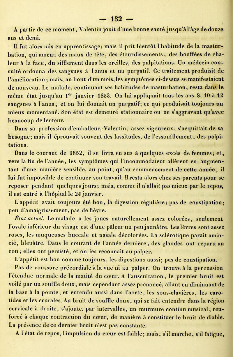 A partir de ce moment, Valentin jouit d’une bonne santé jusqu’à l’âge de douze ans et demi. Il fut alors mis en apprentissage; mais il prit bientôt l’habitude de la mastur- bation, qui amena des maux de tête, des étourdissements, des bouffées de cha- leur à la face, du sifflement dans les oreilles, des palpitations. Un médecin con- sulté ordonna des sangsues à l’anus et un purgatif. Ce traitement produisit de l’amélioration ; mais, au bout d’un mois, les symptômes ci-dessus se manifestaient de nouveau. Le malade, continuant ses habitudes de masturbation, resta dans le même état jusqu’au 1er janvier 1853. On lui appliquait tous les ans 8, 10 à 12 sangsues à l’anus, et on lui donnait un purgatif; ce qui produisait toujours un mieux momentané. Son état est demeuré stationnaire ou ne s’aggravant qu'avec beaucoup de lenteur. Dans sa profession d’emballeur, Valentin, assez vigoureux, s’acquittait de sa besogne; mais il éprouvait souvent des lassitudes, de l'essoufflement, des palpi- tations. Dans le courant de 1852, il se livra en sus à quelques excès de femmes; et, vers la fin de l’année, les symptômes qui l’incommodaient allèrent en augmen- tant d’une manière sensible, au point, qu’au commencement de cette année, il lui fut impossible de continuer son travail. Il resta alors chez ses parents pour se reposer pendant quelques jours; mais, comme il n’allait pas mieux par le repos, il est entré à l’hôpital le 24 janvier. L’appétit avait toujours été bon, la digestion régulière; pas de constipation; peu d’amaigrissement, pas de fièvre. État actuel. Le malade a les joues naturellement assez colorées, seulement l’ovale inférieur du visage est d’une pâleur un peu jaunâtre. Les lèvres sont assez roses, les muqueuses buccale et nasale décolorées. La sclérotique paraît amin- cie, bleuâtre. Dans le courant de l’année dernière, des glandes ont reparu au cou; elles ont persisté, et on les reconnaît au palper. L’appétit est bon comme toujours, les digestions aussi; pas de constipation. Pas de voussure précordiale à la vue ni au palper. On trouve à la percussion l’étendue normale de la matité du cœur. A l’auscultation, le premier bruit est voilé par un souffle doux, mais cependant assez prononcé, allant en diminuant de la base à la pointe, et entendu aussi dans l’aorte, les sous-clavières, les caro- tides et les crurales. Au bruit de souffle doux, qui se fait entendre dans la région cervicale à droite, s’ajoute, par intervalles, un murmure continu musical, ren- forcé à chaque contraction du cœur, de manière à constituer le bruit de diable. La présence de ce dernier bruit n’est pas constante. A l’état de repos, l’impulsion du cœur est faible; mais, s’il marche, s’il fatigue,