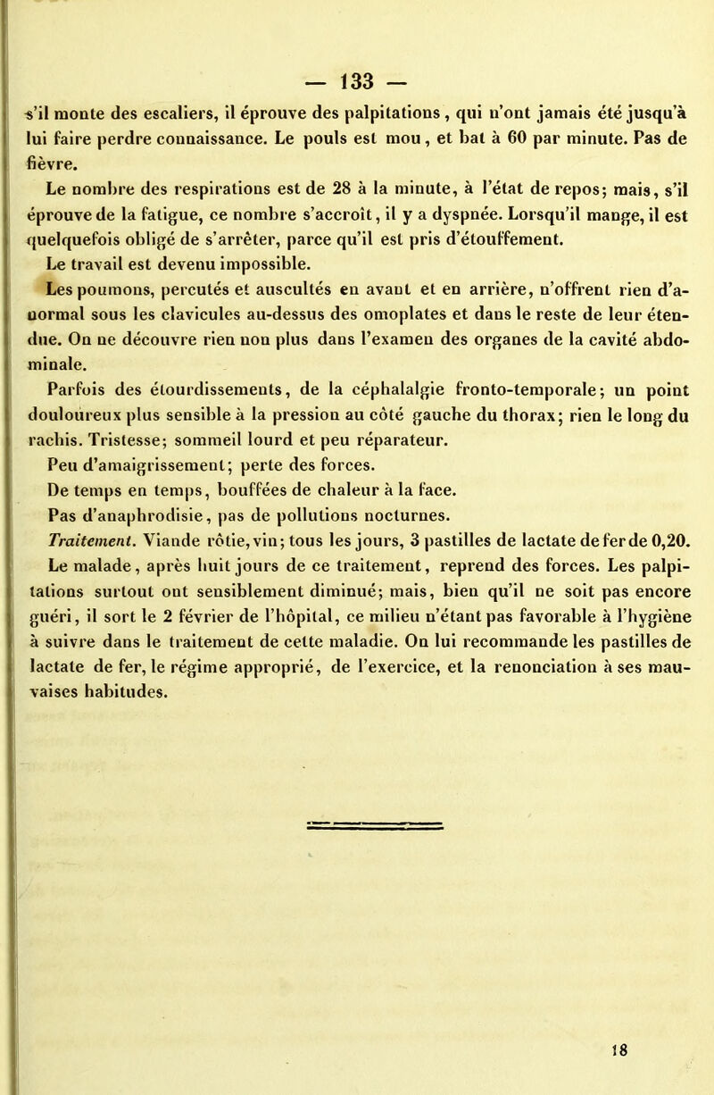 •s’il monte des escaliers, il éprouve des palpitations , qui n’ont jamais été jusqu’à lui faire perdre connaissance. Le pouls est mou, et bal à 60 par minute. Pas de fièvre. Le nombre des respirations est de 28 à la minute, à l’état de repos; mais, s’il éprouve de la fatigue, ce nombre s’accroît, il y a dyspnée. Lorsqu’il mange, il est quelquefois obligé de s’arrêter, parce qu’il est pris d’étouffement. Le travail est devenu impossible. Les poumons, percutés et auscultés en avant et en arrière, n’offrent rien d’a- uormal sous les clavicules au-dessus des omoplates et dans le reste de leur éten- due. On ne découvre rien nou plus dans l’examen des organes de la cavité abdo- minale. Parfois des étourdissements, de la céphalalgie fronto-temporale; un point douloureux plus sensible à la pression au côté gauche du thorax; rien le long du rachis. Tristesse; sommeil lourd et peu réparateur. Peu d’amaigrissement; perte des forces. De temps en temps, bouffées de chaleur à la face. Pas d’anaphrodisie, pas de pollutions nocturnes. Traitement. Viande rôtie, vin; tous les jours, 3 pastilles de lactate deferde 0,20. Le malade, après huit jours de ce traitement, reprend des forces. Les palpi- tations surtout ont sensiblement diminué; mais, bien qu’il ne soit pas encore guéri, il sort le 2 février de l’hôpital, ce milieu n’étant pas favorable à l’hygiène à suivre dans le traitement de celte maladie. On lui recommande les pastilles de lactate de fer, le régime approprié, de l’exercice, et la renonciation à ses mau- vaises habitudes. 18