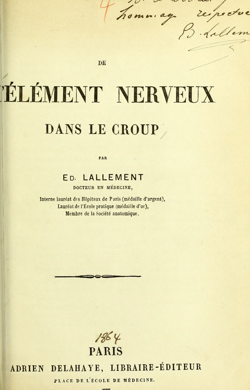 ■ÉLÉMENT NERVEUX DANS LE CROUP PAR Ed. lallement DOCTEUR EN MÉDECINE, Interne lauréat des Hôpitaux de Paris (médaille d’argent), Lauréat de l’École pratique (médaille d’or), Membre de la Société anatomique. PARIS ADRIEN DELAHAYE, LIBRAIRE-ÉDITEUR