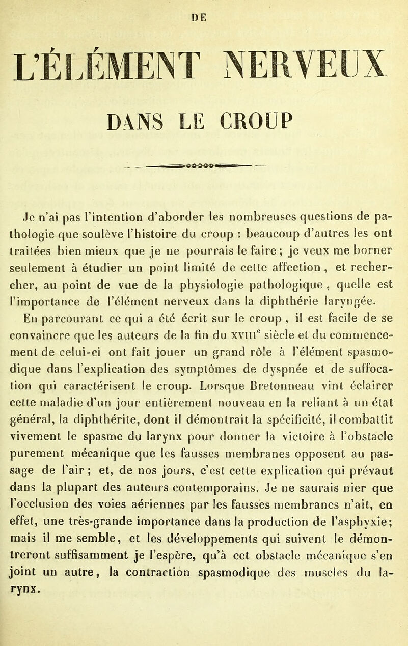 DANS LE CROUP Je n’ai pas l'intention d’aborder les nombreuses questions de pa- thologie que soulève l’histoire du croup : beaucoup d’autres les ont traitées bien mieux que je ne pourrais le faire; je veux me borner seulement à étudier un point limité de cette affection , et recher- cher, au point de vue de la physiologie pathologique , quelle est l’importance de l’élément nerveux dans la diphthérie laryngée. En parcourant ce qui a été écrit sur le croup , il est facile de se convaincre que les auteurs de la fin du XVIIIe siècle et du commence- ment de celui-ci ont fait jouer un grand rôle à l’élément spasmo- dique dans l’explication des symptômes de dyspnée et de suffoca- tion qui caractérisent le croup. Lorsque Bretonneau vint éclairer cette maladie d’un jour- entièrement nouveau en la reliant à un état général, la diphthérile, dont il démontrait la spécificité, il combattit vivement le spasme du larynx pour donner la victoire à l’obstacle purement mécanique que les fausses membranes opposent au pas- sage de l’air; et, de nos jours, c’est celte explication qui prévaut dans la plupart des auteurs contemporains. Je ne saurais nier que l’occlusion des voies aériennes par les fausses membranes n’ait, en effet, une très-grande importance dans la production de l’asphvxie; mais il me semble, et les développements qui suivent le démon- treront suffisamment je l’espère, qu’à cet obstacle mécanique s’en joint un autre, la contraction spasmodique des muscles du la- rynx.