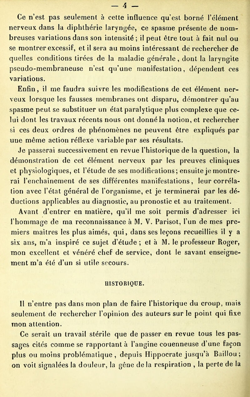 Ce n’est pas seulement à cette influence qu’est borné l’élément nerveux dans la diphlhérie laryngée, ce spasme présente de nom- breuses variations dans son intensité; il peut être tout à fait nul ou se montrer excessif, et il sera au moins intéressant de rechercher de quelles conditions tirées de la maladie générale, dont la laryngite pseudo-membraneuse n’est qu’une manifestation, dépendent ces variations. Enfin, il me faudra suivre les modifications de cet élément ner- veux lorsque les fausses membranes ont disparu, démontrer qu’au spasme peut se substituer un état paralytique plus complexe que ce- lui dont les travaux récents nous ont donné la notion, et rechercher si ces deux ordres de phénomènes ne peuvent être expliqués par une même action réflexe variable par ses résultats. Je passerai successivement en revue l’historique de la question, la démonstration de cet élément nerveux par les preuves cliniques et physiologiques, et l’étude de ses modifications; ensuite je montre- rai l’enchaînement de ses différentes manifestations, leur corréla- tion avec l’état général de l’organisme, et je terminerai par les dé- ductions applicables au diagnostic, au pronostic et au traitement. Avant d’entrer en matière, qu’il me soit permis d’adresser ici l’hommage de ma reconnaissance à M. V. Parisot, l’un de mes pre- miers maîtres les plus aimés, qui, dans ses leçons recueillies il y a six ans, m’a inspiré ce sujet d’étude ; et à M. le professeur Roger, mon excellent et vénéré chef de service, dont le savant enseigne- ment m’a été d’un si utile secours. HISTORIQUE. 11 n’entre pas dans mon plan de faire l’historique du croup, mais seulement de rechercher l’opinion des auteurs sur le point qui fixe mon attention. Ce serait un travail stérile que de passer en revue tous les pas- sages cités comme se rapportant à l’angine couenneuse d’une façon plus ou moins problématique, depuis Hippocrate jusqu’à Baillou; on voit signalées la douleur, la gêne de la respiration , la perte de la