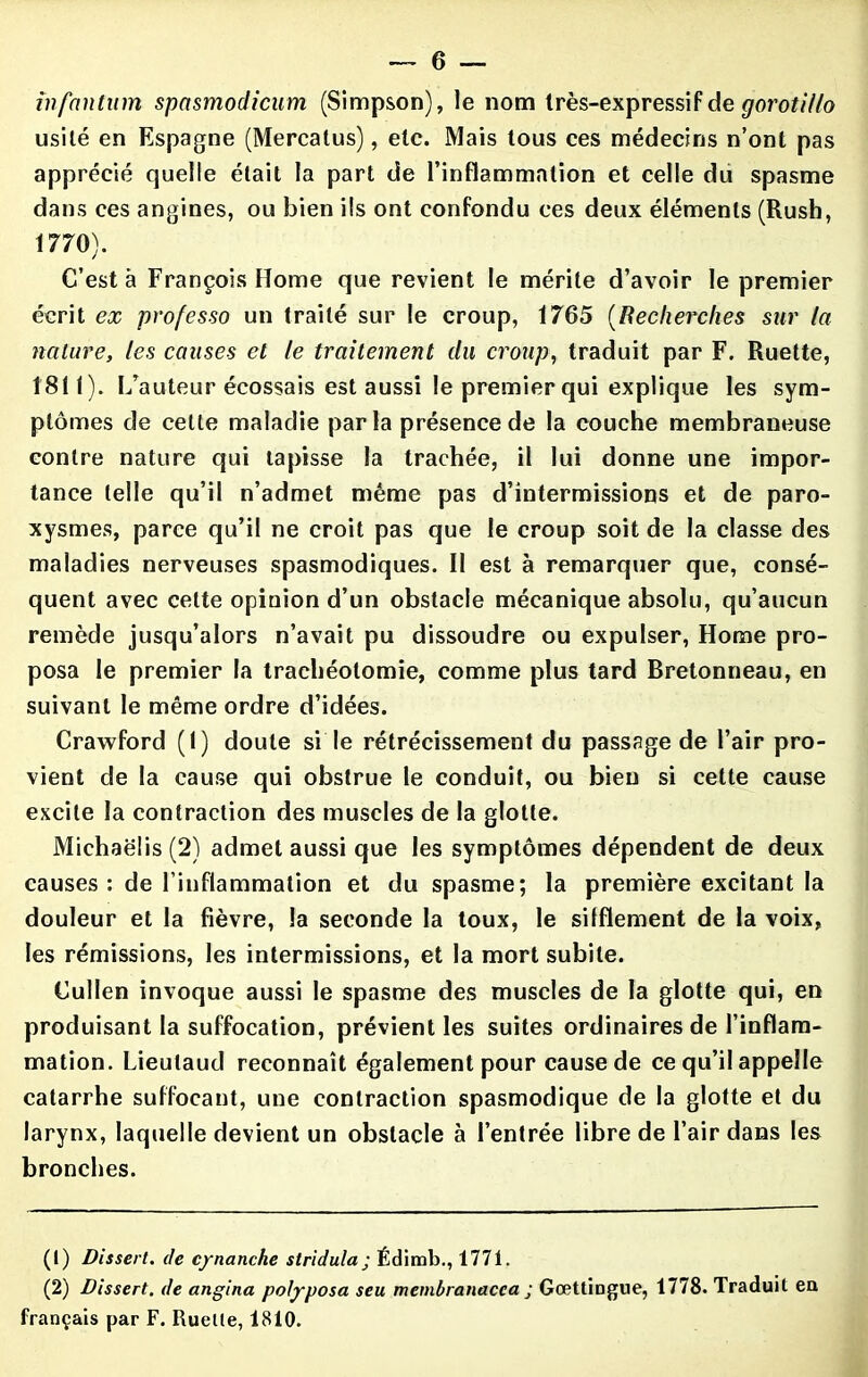 infaiitum spasmodicum (Simpson), le nom très-expressif de goroti/lo usité en Espagne (Mercalus), etc. Mais tous ces médecins n’ont pas apprécié quelle était la part de l’inflammation et celle du spasme dans ces angines, ou bien ils ont confondu ces deux éléments (Rush, 1770). C’est à François Home que revient le mérite d’avoir le premier écrit ex professo un traité sur le croup, 1765 (Recherches sur la nature, les causes et le traitement du croup, traduit par F. Ruette, 1811). L’auteur écossais est aussi le premier qui explique les sym- ptômes de celte maladie parla présence de la couche membraneuse contre nature qui tapisse la trachée, il lui donne une impor- tance telle qu’il n’admet même pas d’intermissions et de paro- xysmes, parce qu’il ne croit pas que le croup soit de la classe des maladies nerveuses spasmodiques. Il est à remarquer que, consé- quent avec cette opinion d’un obstacle mécanique absolu, qu’aucun remède jusqu’alors n’avait pu dissoudre ou expulser, Home pro- posa le premier la trachéotomie, comme plus tard Bretonneau, en suivant le même ordre d’idées. Crawford (1) doute si le rétrécissement du passage de l’air pro- vient de la cause qui obstrue le conduit, ou bien si cette cause excite la contraction des muscles de la glotte. Michaëlis (2) admet aussi que les symptômes dépendent de deux causes: de l’inflammation et du spasme; la première excitant la douleur et la fièvre, la seconde la toux, le sifflement de la voix, les rémissions, les intermissions, et la mort subite. Cullen invoque aussi le spasme des muscles de la glotte qui, en produisant la suffocation, prévient les suites ordinaires de l’inflam- mation. Lieutaud reconnaît également pour cause de ce qu’il appelle catarrhe suffocant, une contraction spasmodique de la glotte et du larynx, laquelle devient un obstacle à l’entrée libre de l’air dans les bronches. (1) Dissert, de cynanche stridula ; Édimb., 1771. (2) Dissert, de angina polyposa seu membranacca ; Gœttiogue, 1778. Traduit en français par F. Ruelle, 1810.