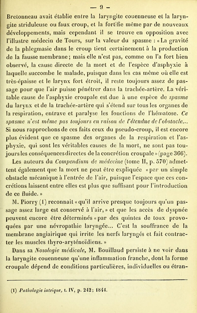 Brelonneau avait établie entre la laryngite couenneuse et la laryn- gite slridulense ou faux croup, et ia fortifie même par de nouveaux développements, mais cependant il se trouve en opposition avec l’illustre médecin de Tours, sur la valeur du spasme : «La gravité de la phlegmasie dans le croup tient certainement à la production de la fausse membrane; mais elle n’est pas, comme on l’a fort bien observé, la cause directe de la mort et de l’espèce d’asphyxie à laquelle succombe le malade, puisque dans les cas même où elle est très-épaisse et le larynx fort étroit, il reste toujours assez de pas- sage pour que l’air puisse pénétrer dans la trachée-artère. La véri- table cause de l’asphyxie croupale est due à une espèce de spasme du larynx et de la trachée-artère qui s’étend sur tous les organes de la respiration, entrave et paralyse les fonctions de l’hématose. Ce spasme n'est même pas toujours en raison de l’étendue de /’obstacle... Si nous rapprochons de ces faits ceux du pseudo-croup, il est encore plus évident que ce spasme des organes de la respiration et l’as- phyxie, qui sont les véritables causes de la mort, ne sont pas tou- jours les eonséquencesdirectes de la concrétion croupale » (page 3C6). Les auteurs du Compendium de médecine (tome II, p. 570) admet- tent également que la mort ne peut être expliquée «par un simple obstacle mécanique à l’entrée de l’air, puisque l’espace que ces con- crétions laissent entre elles est plus que suffisant pour l’introduction de ce fluide. » M. Piorry (1) reconnaît «qu’il arrive presque toujours qu’un pas- sage assez large est conservé à l’air,» et que les accès de dyspnée peuvent encore être déterminés « par des quintes de toux provo- quées par une névropathie laryngée... C’est la souffrance de la membrane angiairique qui irrite les nerfs laryngés et fait contrac- ter les muscles thyro-aryténoïdiens. » Dans sa Nosologie médicale, M. Bouillaud persiste à ne voir dans la laryngite couenneuse qu’une inflammation franche, dont la forme croupale dépend de conditions particulières, individuelles ou étran- (1) Pathologie ialrique, t. IV, p. 242; 1844.