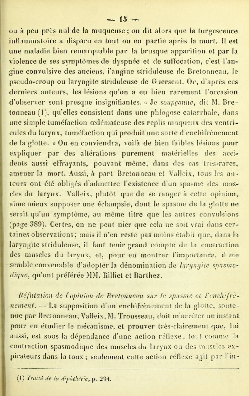 ou à peu près nul de la muqueuse ; on dit alors que la turgescence inflammatoire a disparu en tout ou en partie après la mort. Il est une maladie bien remarquable par la brusque apparition et par la violence de ses symptômes de dyspnée et de suffocation, c'est l’an- gine convulsive des anciens, l’angine slriduleuse fie Bretonneau, le pseudo-croup ou laryngite slriduleuse de Guersent. Qr, d’après ces derniers auteurs, les lésions qu’on a eu bien rarement l’occasion d’observer sont presque insignifiantes. « Je soupçonne, dit M. Bre- tonneau (1), qu’elles consistent dans une phlogose catarrhale, dans une simple tuméfaction œdémateuse des replis muqueux des ventri- cules du larynx, tuméfaction qui produit une sorte d’enehifrènement de la glotte. » On en conviendra, voilà de bien faibles lésions pour expliquer par des altérations purement matérielles des acci- dents aussi effrayants, pouvant même, dans des cas très-rares, amener la mort. Aussi, à part Bretonneau et Valleix, tous les au- teurs ont été obligés d’admettre l’existence d’un spasme des mus- cles du larynx. Valleix, plutôt que de se ranger à cette opinion, aime mieux supposer une éclampsie, dont le spasme de la glotte ne serait qu’un symptôme, au même litre que les autres convulsions (page 389). Certes, on ne peut nier que cela ne soit vrai dans cer- taines observations, mais il n’en reste pas moins établi que, dans h laryngite slriduleuse, il faut tenir grand compte de la contraction des muscles du larynx, et, pour en montrer i’importance, il me semble convenable d’adopter la dénomination de lanjnrjilc spasmo- dique, qu’ont préférée MM. Rilliet et Barthez. Réfutation de l'opinion de Bretonneau sur le spasme et l'cnchifrè- nement. — La supposition d’un enchifrènement de la glotte, soute- nue par Bretonneau, Valleix, M. Trousseau, doit m’arrêter un instant pour en étudier le mécanisme, et prouver très-clairement que, lui aussi, est sous la dépendance d’une action réflexe, tout comme la contraction spasmodique des muscles du larynx ou des muscles ex- pirateurs dans la toux; seulement cette action réflexe agit par l’in- (t) Traité de la diphthcrie, p. 28î.