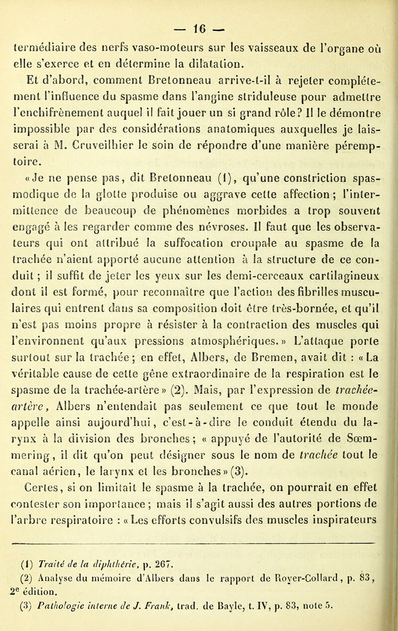 termédiaire des nerfs vaso-moteurs sur les vaisseaux de l’organe où elle s’exerce et en détermine la dilatation. Et d’abord, comment Bretonneau arrive-t-il à rejeter complète- ment l’influence du spasme dans l’angine slriduleuse pour admettre l’enchifrènement auquel il fait jouer un si grand rôle? II le démontre impossible par des considérations anatomiques auxquelles je lais- serai à M. Cruveilhier le soin de répondre d’une manière péremp- toire. «Je ne pense pas, dit Bretonneau (I), qu’une constriction spas- modique de la glotte produise ou aggrave cette affection; l’inter- mittence de beaucoup de phénomènes morbides a trop souvent engagé à les regarder comme des névroses. II faut que les observa- teurs qui ont attribué la suffocation croupale au spasme de la trachée n’aient apporté aucune attention à la structure de ce con- duit ; il suffit de jeter les yeux sur les demi-cerceaux cartilagineux dont il est formé, pour reconnaître que l’action des fibrilles muscu- laires qui entrent dans sa composition doit être très-bornée, et qu’il n’est pas moins propre à résister à la contraction des muscles qui l’environnent qu’aux pressions atmosphériques.» L’attaque porte surtout sur la trachée; en effet, Albers, de Bremen, avait dit : «La véritable cause de celte gêne extraordinaire de la respiration est le spasme de la trachée-artère» (2). Mais, par l’expression de trachée- artère, Albers n’entendait pas seulement ce que tout le monde appelle ainsi aujourd’hui, c’est-à-dire le conduit étendu du la- rynx à la division des bronches; « appuyé de l’autorité de Sœm- mering, il dit qu’on peut désigner sous le nom de trachée tout le canal aérien, le larynx et les bronches » (3). Certes, si on limitait le spasme à la trachée, on pourrait en effet contester son importance; mais il s’agit aussi des autres portions de l’arbre respiratoire : «Les efforts convulsifs des muscles inspirateurs (1) Traité de la diphthérie, p. 267. (2) Analyse du mémoire d’Àlbers dans le rapport de Royer-Collard, p. 83, 2e édition. (3) Pathologie interne de J. Frank, trad. de Bayle, t. IV, p. 83, note 5.