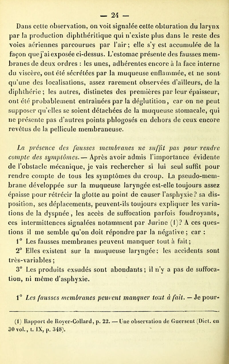 Dans celte observation, on voit signalée cette obturation du larynx par la production diphthéritique qui n’existe plus dans le reste des voies aériennes parcourues par l’air; elle s’y est accumulée de la façon que j’ai exposée ci-dessus. L’estomac présente des fausses mem- branes de deux ordres : les unes, adhérentes encore à la face interne du viscère, ont été sécrétées par la muqueuse enflammée, et ne sont qu’une des localisations, assez rarement observées d’ailleurs, de la diphlhérie; les autres, distinctes des premières par leur épaisseur, ont été probablement entraînées par la déglutition, car on ne peut supposer qu’elles se soient détachées de la muqueuse stomacale, qui ne présente pas d’autres points phlogosés en dehors de ceux encore revêtus de la pellicule membraneuse. La présence des fausses membranes ne suffit pas pour rendre compte des symptômes.— Après avoir admis l’importance évidente de l’obstacle mécanique, je vais rechercher si lui seul suffit pour rendre compte de tous les symptômes du croup. La pseudo-mem- brane développée sur la muqueuse laryngée est-elle toujours assez épaisse pour rétrécir la glotte au point de causer l’asphyxie? sa dis- position, ses déplacements, peuvent-ils toujours expliquer les varia- tions de la dyspnée, les accès de suffocation parfois foudroyants, ces intermittences signalées notamment par Jurine (I)? A ces ques- tions il me semble qu’on doit répondre par la négative ; car : 1° Les fausses membranes peuvent manquer tout à fait; 2° Elles existent sur la muqueuse laryngée; les accidents sont très-variables ; 3° Les produits exsudés sont abondants; il n’v a pas de suffoca- tion, ni même d’asphyxie. 1° Les fausses membranes peuvent manquer tout à fait. — Je pour- (1) Rapport de Royer-Collard, p. 22. —Une observation de Guersent (Dict. eu 30 vol., t. IX, p. 348).