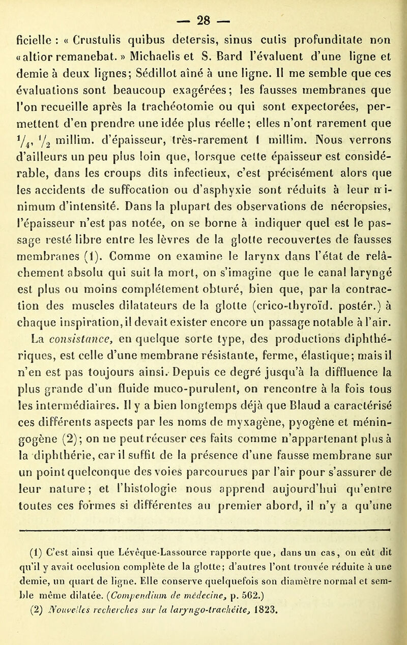 ficielle : « Crustulis quibus detersis, sinus cutis profunditate non «altior remanebat. » Michaelis et S. Bard l’évaluent d’une ligne et demie à deux lignes; Sédillot aîné à une ligne. 11 me semble que ces évaluations sont beaucoup exagérées; les fausses membranes que l’on recueille après la trachéotomie ou qui sont expectorées, per- mettent d’en prendre une idée plus réelle ; elles n’ont rarement que i/4, y2 millim. d’épaisseur, très-rarement I miliim. Nous verrons d’ailleurs un peu plus loin que, lorsque cette épaisseur est considé- rable, dans les croups dits infectieux, c’est précisément alors que les accidents de suffocation ou d’asphyxie sont réduits à leur tri- nimum d’intensité. Dans la plupart des observations de nécropsies, l’épaisseur n’est pas notée, on se borne à indiquer quel est le pas- sage resté libre entre les lèvres de la glotte recouvertes de fausses membranes (1). Comme on examine le larynx dans l’état de relâ- chement absolu qui suit la mort, on s’imagine que le canal laryngé est plus ou moins complètement obturé, bien que, par la contrac- tion des muscles dilatateurs de la glotte (crico-thyroïd. postér.) à chaque inspiration, il devait exister encore un passage notable à l’air. La consistance, en quelque sorte type, des productions diphthé- riques, est celle d’une membrane résistante, ferme, élastique; mais il n’en est pas toujours ainsi. Depuis ce degré jusqu’à la diffluence la plus grande d’un fluide muco-purulent, on rencontre à la fois tous les intermédiaires. Il y a bien longtemps déjà que Blaud a caractérisé ces différents aspects par les noms de myxagène, pyogène et ménin- gogène (2); on ne peut récuser ces faits comme n’appartenant plus à la diphlhérie, car il suffit de la présence d’une fausse membrane sur un point quelconque des voies parcourues par l’air pour s’assurer de leur nature; et l’histologie nous apprend aujourd’hui qu’entre toutes ces formes si différentes au premier abord, il n’y a qu’une (1) C’est ainsi que Lévêque-Lassource rapporte que, dans un cas, on eût dit qu’il y avait occlusion complète de la glotte; d’autres l’ont trouvée réduite à une demie, un quart de ligne. Elle conserve quelquefois son diamètre normal et sem- ble même dilatée. (Compendium de médecine, p. 5G2.) (2) Nouvelles recherches sur la larjngo-trachéite, 1823.