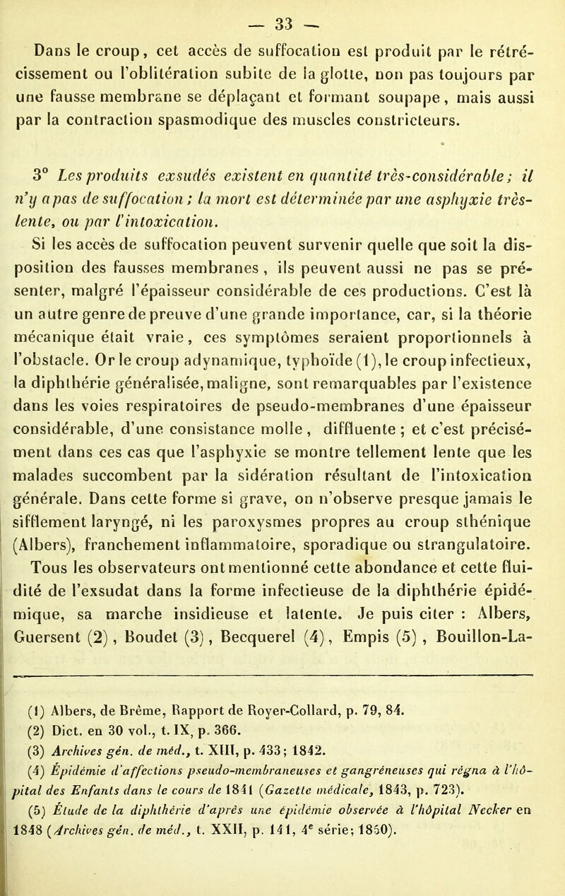 Dans le croup, cet accès de suffocation est produit par le rétré- cissement ou l’oblitération subite de la glotte, non pas toujours par une fausse membrane se déplaçant et formant soupape, mais aussi par la contraction spasmodique des muscles constricteurs. 3° Les produits exsudés existent en quantité très-considérable ; il n’y a pas de suffocation ; la mort est déterminée par une asphyxie très- lente, ou par l'intoxication. Si les accès de suffocation peuvent survenir quelle que soit la dis- position des fausses membranes , ils peuvent aussi ne pas se pré- senter, malgré l’épaisseur considérable de ces productions. C’est là un autre genre de preuve d’une grande importance, car, si la théorie mécanique était vraie, ces symptômes seraient proportionnels à l’obstacle. Or le croup adynamique, typhoïde (1), le croup infectieux, la diphthérie généralisée, maligne, sont remarquables par l’existence dans les voies respiratoires de pseudo-membranes d’une épaisseur considérable, d’une consistance molle, diffluente ; et c’est précisé- ment dans ces cas que l’asphyxie se montre tellement lente que les malades succombent par la sidération résultant de l’intoxication générale. Dans cette forme si grave, on n’observe presque jamais le sifflement laryngé, ni les paroxysmes propres au croup sthénique (Albers), franchement inflammatoire, sporadique ou slrangulatoire. Tous les observateurs ont mentionné cette abondance et cette flui- dité de l’exsudât dans la forme infectieuse de la diphthérie épidé- mique, sa marche insidieuse et latente. Je puis citer : Albers, Guersent (2), Boudet (3), Becquerel (4), Empis (5) , Bouillon-La- (î) Albers, de Brème, Rapport de Royer-Collard, p. 79, 84. (2) Dict. en 30 vol., t. IX, p. 366. (3) Archives gén. de méd., t. XIII, p. 433; 1842. (4) Épidémie d’affections pseudo-membraneuses et gangréneuses qui régna à l’hô- pital des Enfants dans le cours de 1841 (Gazette médicale, 1843, p. 723). (5) Élude de la diphthérie d’après une épidémie observée à l’hôpital Nccker en 1848 (Archives gén. de méd., t. XXII, p. 14 1, 4e série; 1850).