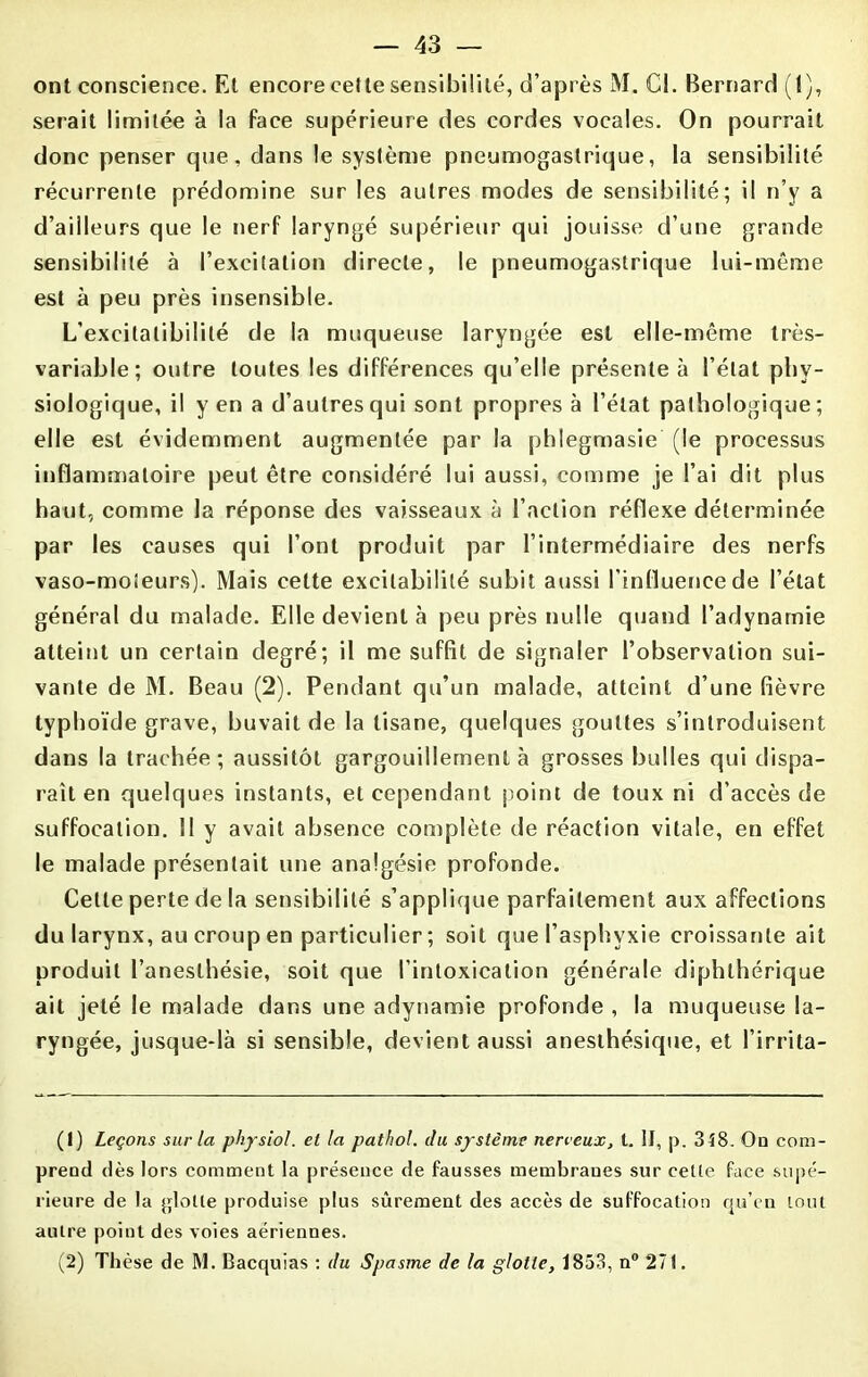 ont conscience. Et encore cette sensibilité, d’après M. Cl. Bernard (1), serait limitée à la face supérieure des cordes vocales. On pourrait donc penser que, dans le système pneumogastrique, la sensibilité récurrente prédomine sur les autres modes de sensibilité; il n’y a d’ailleurs que le nerf laryngé supérieur qui jouisse d’une grande sensibilité à l’excitation directe, le pneumogastrique lui-même est à peu près insensible. L’excitalibililé de la muqueuse laryngée est elle-même très- variable; outre toutes les différences qu’elle présente à l’état phy- siologique, il y en a d’autres qui sont propres à l’état pathologique; elle est évidemment augmentée par la phlegmasie (le processus inflammatoire peut être considéré lui aussi, comme je l’ai dit plus haut, comme la réponse des vaisseaux à l’action réflexe déterminée par les causes qui l’ont produit par l’intermédiaire des nerfs vaso-moteurs). Mais cette excitabilité subit aussi l'influence de l’état général du malade. Elle devient à peu près nulle quand l’adynarnie atteint un certain degré; il me suffit de signaler l’observation sui- vante de M. Beau (2). Pendant qu’un malade, atteint d’une fièvre typhoïde grave, buvait de la tisane, quelques gouttes s’introduisent dans la trachée; aussitôt gargouillement à grosses bulles qui dispa- raît en quelques instants, et cependant point de toux ni d’accès de suffocation. II y avait absence complète de réaction vitale, en effet le malade présentait une analgésie profonde. Cette perte de la sensibilité s’applique parfaitement aux affections du larynx, au croup en particulier; soit que l’asphyxie croissante ait produit l’anesthésie, soit que l’intoxication générale diphlhérique ait jeté le malade dans une adynamie profonde , la muqueuse la- ryngée, jusque-là si sensible, devient aussi anesthésique, et l’irrita- (1) Leçons sur la physiol. et la pathol. du système nerveux, t. II, p. 348. On com- prend dès lors comment la présence de fausses membraues sur ceüe face supé- rieure de la glotte produise plus sûrement des accès de suffocation qu’en tout autre point des voies aériennes. (2) Thèse de M. Bacquias : du Spasme de la glotte, 1853, n° 27t.