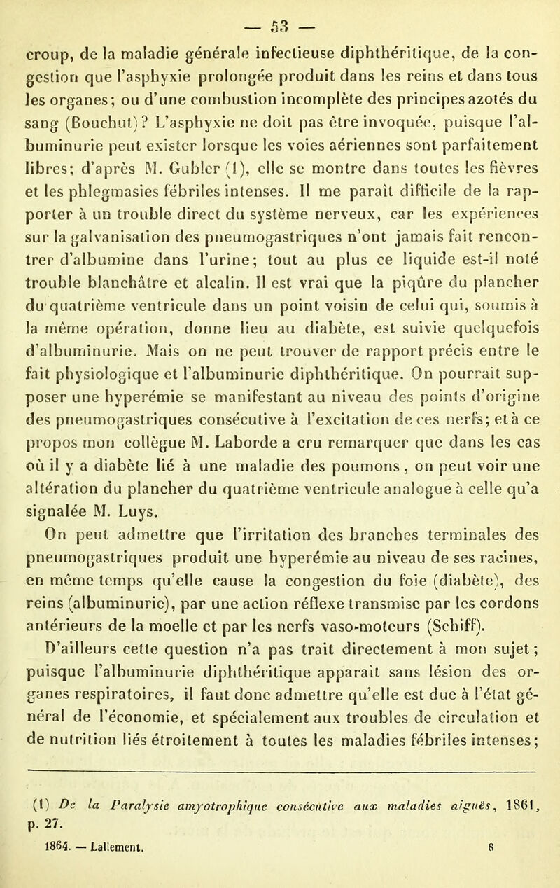 croup, de la maladie générale infectieuse diphthérilique, de la con- gestion que l’asphyxie prolongée produit dans les reins et dans tous les organes; ou d’une combustion incomplète des principes azotés du sang (Bouchut)? L’asphyxie ne doit pas être invoquée, puisque l’al- buminurie peut exister lorsque les voies aériennes sont parfaitement libres; d’après M. Gubler (1), elle se montre dans toutes les fièvres et les phlegmasies fébriles intenses. II me paraît difficile de la rap- porter à un trouble direct du système nerveux, car les expériences sur la galvanisation des pneumogastriques n’ont jamais fait rencon- trer d’albumine dans l’urine; tout au plus ce liquide est-il noté trouble blanchâtre et alcalin. II est vrai que la piqûre du plancher du quatrième ventricule dans un point voisin de celui qui, soumis à la même opération, donne lieu au diabète, est suivie quelquefois d’albuminurie. Mais on ne peut trouver de rapport précis entre le fait physiologique et l’albuminurie diphthérilique. On pourrait sup- poser une hyperémie se manifestant au niveau des points d’origine des pneumogastriques consécutive à l’excitation de ces nerfs; età ce propos mon collègue M. Laborde a cru remarquer que dans les cas où il y a diabète lié à une maladie des poumons, on peut voir une altération du plancher du quatrième ventricule analogue à celle qu’a signalée M. Luys. On peut admettre que l’irritation des branches terminales des pneumogastriques produit une hyperémie au niveau de ses racines, en même temps qu’elle cause la congestion du foie (diabète), des reins (albuminurie), par une action réflexe transmise par les cordons antérieurs de la moelle et par les nerfs vaso-moteurs (Schiff). D’ailleurs cette question n’a pas trait directement à mon sujet; puisque l’albuminurie diphthérilique apparaît sans lésion des or- ganes respiratoires, il faut donc admettre qu’elle est due à l’état gé- néral de l’économie, et spécialement aux troubles de circulation et dénutrition liés étroitement à toutes les maladies fébriles intenses ; (t) De la Paralysie amyotrophique consécutive aux maladies aiguës, 1861, p. 27. 1864. — Lallemenl. 8