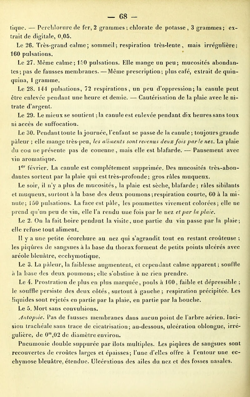 tique. — Perchlorure de fer, 2 grammes ; chlorate de potasse, 3 grammes; ex- trait de digitale, 0,05. Le 26. Très-grand calme; sommeil; respiration très-lente, mais irrégulière; 160 pulsations. Le 27. Même calme; 150 pulsations. Elle mange un peu; mucosités abondan- tes; pas de fausses membranes. —Même prescription; plus café, extrait de quin- quina, 1 gramme. Le 28. 144 pulsations, 72 respirations, un peu d’oppression; la canule peut être enlevée pendant une heure et demie. — Cautérisation de la plaie avec le ni- trate d’argent. Le 29. Le mieux se soutient ; la canule est enlevée pendant dix heures sans toux ni accès de suffocation. Le 30. Pendant toute la journée, l’enfant se passe de la canule ; toujours grande pâleur ; elle mange très-peu, les aliments sont revenus Jeux fois parle nez. La plaie du cou ne présente pas de couenne, mais elle est blafarde. — Pansement avec vin aromatique. 1er février. La canule est complètement supprimée. Des mucosités très-abon- dantes sortent par la plaie qui est très-profonde ; gros râles muqueux. Le soir, il n’y a plus de mucosités, la plaie est sèche, blafarde; râles sibilants et muqueux, surtout à la base des deux poumons ; respiration courte, 60 à la mi- nute; Î5G pulsations. La face est pâle, les pommettes vivement colorées ; elle ne prend qu’un peu de vin, elle l’a rendu une fois par le nez et par la plaie. Le 2. On la fait boire pendant la visite, une partie du vin passe par la plaie; elle refuse tout aliment. Il y a une petite écorchure au nez qui s’agrandit tout en restant croûteuse ; les piqûres de sangsues à la base du thorax forment de petits points ulcérés avec aréole bleuâtre, ecchymotique. Le 3. La pâleur, la faiblesse augmentent, et cependant calme apparent; souffle à la base des deux poumons; elle s’obstine à ne rien prendre. Le 4. Prostration de plus en plus marquée, pouls à 160, faible et dépressible ; le souille persiste des deux côtés, surtout à gauche; respiration précipitée. Les liquides sont rejetés en partie par la plaie, en partie par la bouche. Le 5. Mort sans convulsions. Autopsie. Pas de fausses membranes dans aucun point de l’arbre aérien. Inci- sion trachéale sans trace de cicatrisation; au-dessous, ulcération oblongue, irré- gulière, de 0m,02 de diamètre environ. Pneumonie double suppurée par îlots multiples. Les piqûres de sangsues sont recouvertes de croûtes larges et épaisses; l’une d’elles offre à l’entour une ec- chymose bleuâtre, étendue. Ulcérations des ailes du nez et des fosses nasales.