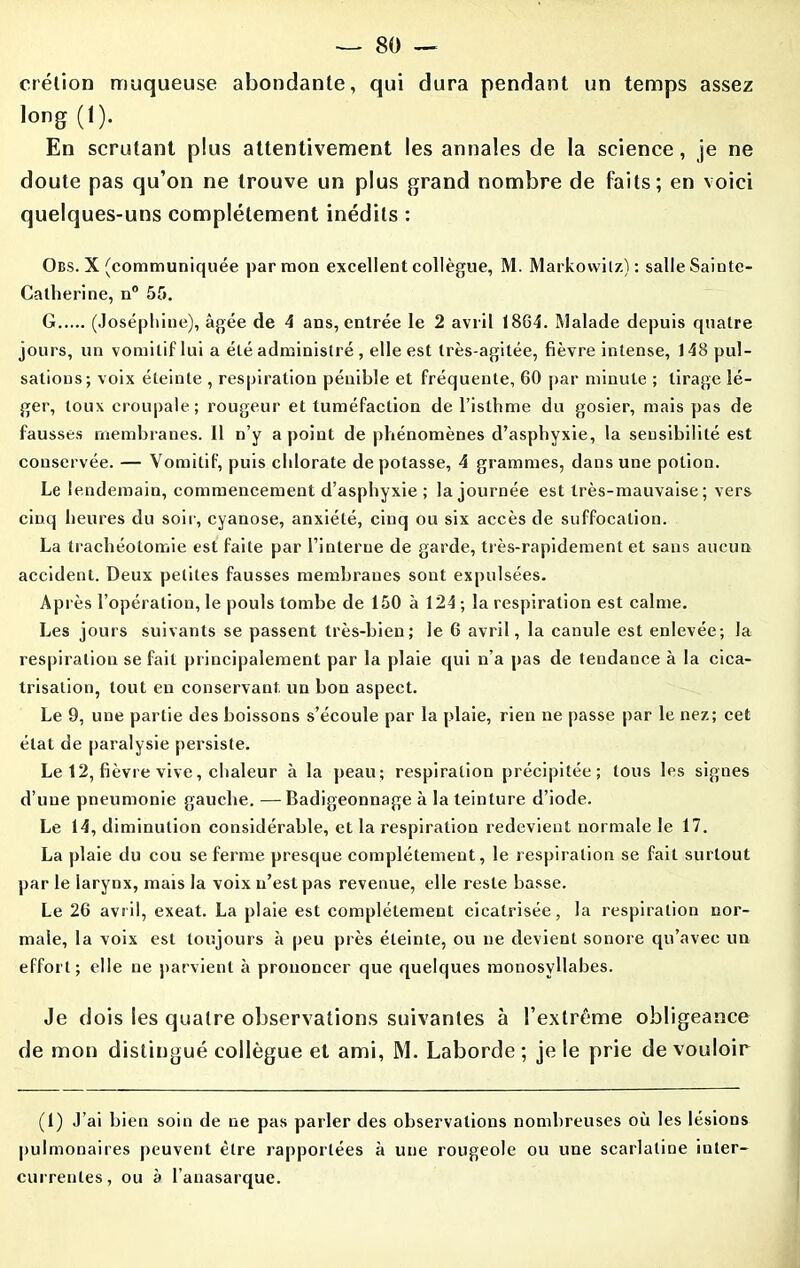 crélion muqueuse abondante, qui dura pendant un temps assez long (1). En scrutant plus attentivement les annales de la science, je ne doute pas qu’on ne trouve un plus grand nombre de faits; en voici quelques-uns complètement inédits : Obs. X (communiquée par mon excellent collègue, M. Markowilz): salle Sainte- Catherine, n° 55. G (Joséphine), âgée de 4 ans, entrée le 2 avril 1864. Malade depuis quatre jours, un vomitif lui a été administré , elle est très-agitée, fièvre intense, J 48 pul- sations; voix éteinte , respiration pénible et fréquente, 60 par minute ; tirage lé- ger, toux croupale; rougeur et tuméfaction de l’isthme du gosier, mais pas de fausses membranes. 11 n’y a point de phénomènes d’asphyxie, la sensibilité est conservée. — Vomitif, puis chlorate dépotasse, 4 grammes, dans une potion. Le lendemain, commencement d’asphyxie ; la journée est très-mauvaise; vers cinq heures du soir, cyanose, anxiété, cinq ou six accès de suffocation. La trachéotomie est faite par l’interne de garde, très-rapidement et sans aucun accident. Deux petites fausses membranes sont expulsées. Après l’opération, le pouls tombe de 150 à 124 ; la respiration est calme. Les jours suivants se passent très-bien; le 6 avril, la canule est enlevée; la respiration se fait principalement par la plaie qui n’a pas de tendance à la cica- trisation, tout en conservant un bon aspect. Le 9, une partie des boissons s’écoule par la plaie, rien ne passe par le nez; cet état de paralysie persiste. Le 12, fièvre vive, chaleur à la peau; respiration précipitée; tous les signes d’une pneumonie gauche. —Badigeonnage à la teinture d’iode. Le 14, diminution considérable, et la respiration redevient normale le 17. La plaie du cou se ferme presque complètement, le respiration se fait surtout par le larynx, mais la voix n’est pas revenue, elle reste basse. Le 26 avril, exeat. La plaie est complètement cicatrisée, la respiration nor- male, la voix est toujours à peu près éteinte, ou ne devient sonore qu’avec un effort; elle ne parvient à prononcer que quelques monosyllabes. Je dois les quatre observations suivantes à l’extrême obligeance de mon distingué collègue et ami, M. Laborde ; je le prie de vouloir (1) J’ai bien soin de ne pas parler des observations nombreuses où les lésions pulmonaires peuvent être rapportées à une rougeole ou une scarlatine inter- currentes, ou à l’anasarque.