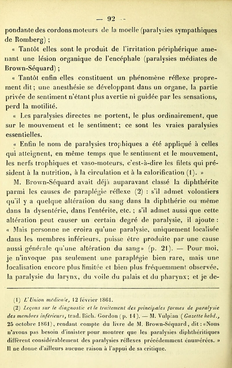 pondante des cordons moteurs de la moelle (paralysies sympathiques de Romberg) ; « Tantôt elles sont le produit de l’irritation périphérique ame- nant une lésion organique de l’encéphale (paralysies médiates de Brown-Séquard) ; « Tantôt enfin elles constituent un phénomène réflexe propre- ment dit; une anesthésie se développant dans un organe, la partie privée de sentiment n’étant plus avertie ni guidée par les sensations, perd la motilité. « Les paralysies directes ne portent, le plus ordinairement, que sur le mouvement et le sentiment; ce sont les vraies paralysies essentielles. « Enfin le nom de paralysies trophiques a été appliqué à celles qui atteignent, en même temps que le sentiment et le mouvement, les nerfs trophiques et vaso-moteurs, c’est-à-dire les filets qui pré- sident à la nutrition, à la circulation et à la calorification (1). » M. Brown-Séquard avait déjà auparavant classé la diphthérile parmi les causes de paraplégie réflexe (2) : s’il admet volontiers qu’il y a quelque altération du sang dans la diphthérie ou même dans la dysentérie, dans l’entérite, etc. ; s’il admet aussi que cette altération peut causer un certain degré de paralysie, il ajoute : « Mais personne ne croira qu’une paralysie, uniquement localisée dans les membres inférieurs, puisse être produite par une cause aussi générale qu’une altération du sang» (p. 21). — Pour moi, je n’invoque pas seulement une paraplégie bien rare, mais une localisation encore plus l’imitée et bien plus fréquemment observée, la paralysie du larynx, du voile du palais et du pharynx; et je de- (1) L’Union médicale, 12 février 1861. (2) Leçons sur le diagnostic et le traitement des principales formes de paralysie des membres inférieurs, trad. Rich. Gordon ( p. 14 ). — M. Vulpian ( Gazette liebd., 25 octobre 1861), rendant compte du livre de M. Brown-Séquard, dit: «Nous n’avons pas besoin d’insister pour montrer que les paralysies diphthéritiques diffèrent considérablement des paralysies réflexes précédemment énumérées. » Il ne donne d’ailleurs aucune raison à l’appui de sa critique.