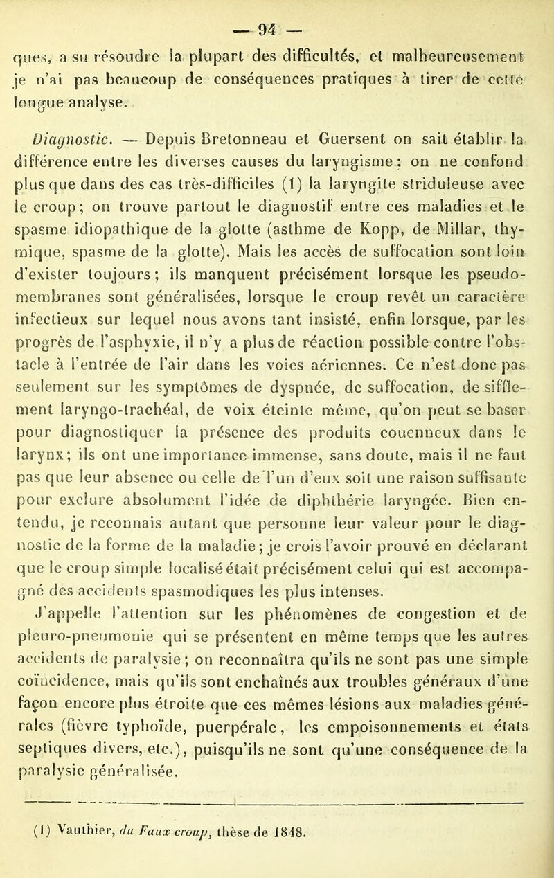 ques, a su résoudre la plupart des difficultés, et malheureusement je n’ai pas beaucoup de conséquences pratiques à tirer de cette longue analyse. Diagnostic. — Depuis Bretonneau et Guersent on sait établir la différence entre les diverses causes du laryngisme: on ne confond plus que dans des cas très-difficiles (1) la laryngite striduleuse avec le croup; on trouve partout le diagnostif entre ces maladies et le spasme idiopathique de la glotte (asthme de Kopp, de Millar, thy- mique, spasme de la glotte). Mais les accès de suffocation sont loin d’exister toujours ; ils manquent précisément lorsque les pseudo- membranes sont généralisées, lorsque le croup revêt un caractère infectieux sur lequel nous avons tant insisté, enfin lorsque, par les progrès de l’asphyxie, il n’y a plus de réaction possible contre l’obs- tacle à I entrée de l’air dans les voies aériennes. Ce n’est donc pas seulement sur les symptômes de dyspnée, de suffocation, de siffle- ment laryngo-trachéal, de voix éteinte même, qu’on peut se baser pour diagnostiquer la présence des produits couenneux dans le larynx; ils ont une importance immense, sans doute, mais il ne faut pas que leur absence ou celle de l’un d’eux soit une raison suffisante pour exclure absolument l’idée de diphthérie laryngée. Bien en- tendu, je reconnais autant que personne leur valeur pour le diag- nostic de la forme de la maladie; je crois S’avoir prouvé en déclarant que le croup simple localisé était précisément celui qui est accompa- gné des accidents spasmodiques les plus intenses. J’appelle l’attention sur les phénomènes de congestion et de pieuro-pneumonie qui se présentent en même temps que les autres accidents de paralysie; on reconnaîtra qu’ils ne sont pas une simple coïncidence, mais qu’ils sont enchaînés aux troubles généraux d’une façon encore plus étroite que ces mêmes lésions aux maladies géné- rales (fièvre typhoïde, puerpérale, les empoisonnements et étals septiques divers, etc.), puisqu’ils ne sont qu’une conséquence de la pa ra I y si e gén é ra I i sée. (I) Vaulhier, du Faux croup, thèse fie 1848.