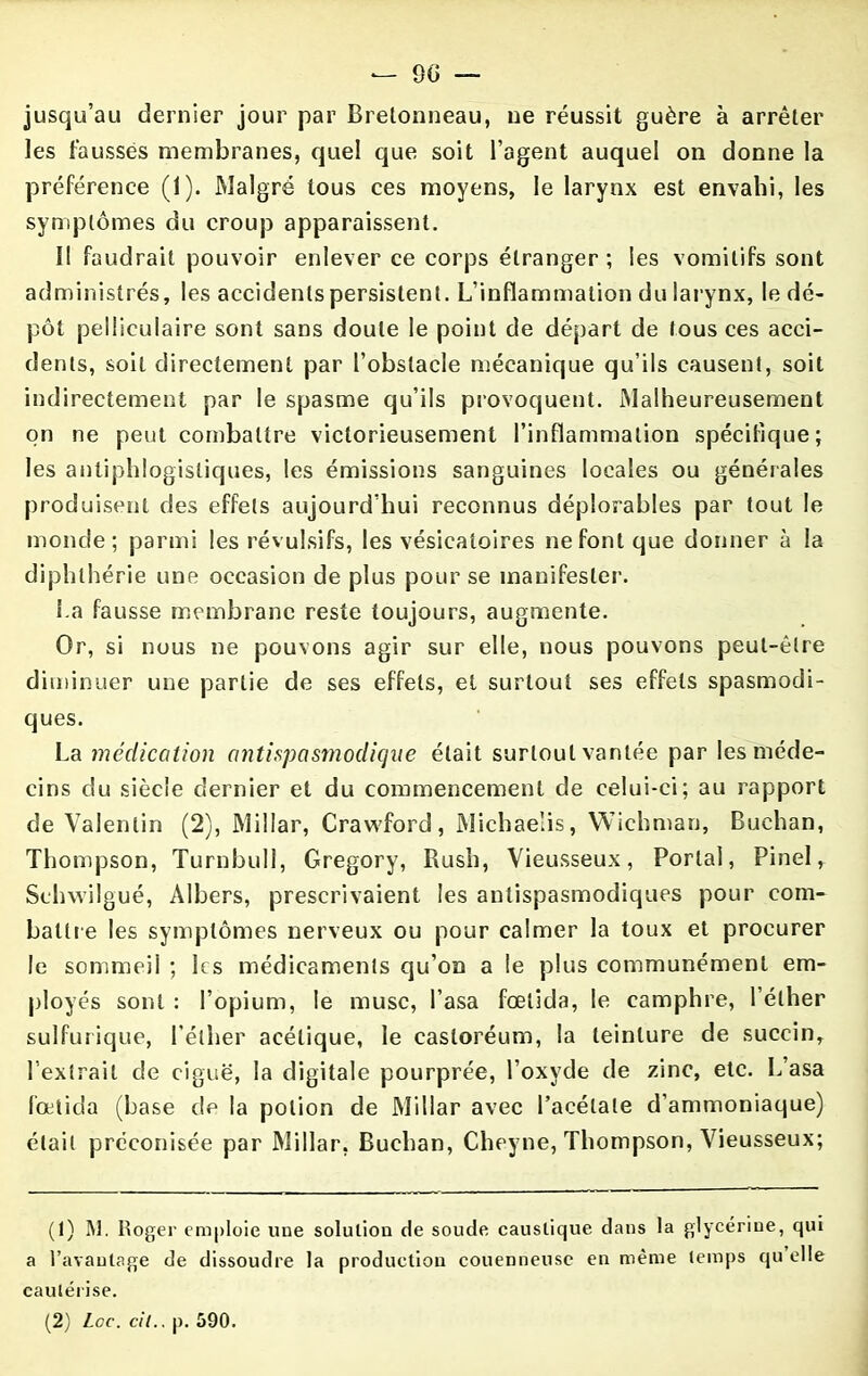 — 00 — jusqu’au dernier jour par Bretonneau, ne réussit guère à arrêter les fausses membranes, quel que soit l’agent auquel on donne la préférence (1). Malgré tous ces moyens, le larynx est envahi, les symptômes du croup apparaissent. Il faudrait pouvoir enlever ce corps étranger ; les vomitifs sont administrés, les accidents persistent. L’inflammation du larynx, le dé- pôt pellicuiaire sont sans doute le point de départ de tous ces acci- dents, soit directement par l’obstacle mécanique qu’ils causent, soit indirectement par le spasme qu’ils provoquent. Malheureusement on ne peut combattre victorieusement l’inflammation spécifique; les antiphlogistiques, les émissions sanguines locales ou générales produisent des effets aujourd’hui reconnus déplorables par tout le monde; parmi les révulsifs, les vésicatoires ne font que donner à la diphlhérie une occasion de plus pour se manifester. La fausse membrane reste toujours, augmente. Or, si nous ne pouvons agir sur elle, nous pouvons peut-être diminuer une partie de ses effets, et surtout ses effets spasmodi- ques. La médication antispasmodique était surtout vantée par les méde- cins du siècle dernier et du commencement de celui-ci; au rapport de Valentin (2), Millar, Crawford, Michaelis, Wichman, Buehan, Thompson, Turnbull, Gregory, Rush, Vieusseux, Portai, Pinel, Schwilgué, Albers, prescrivaient les antispasmodiques pour com- battre les symptômes nerveux ou pour calmer la toux et procurer le sommeil ; les médicaments qu’on a le plus communément em- ployés sont : l’opium, le musc, l’asa fœtida, le camphre, l’éther sulfurique, l’éther acétique, le castoréum, la teinture de succin, l’extrait de ciguë, la digitale pourprée, l’oxyde de zinc, etc. L’asa fœtida (base de la potion de Millar avec l’acétate d’ammoniaque) était préconisée par Millar, Buehan, Cheyne, Thompson, Vieusseux; (1) INI. Roger emploie une solution de soude caustique dans la glycérine, qui a l’avantage de dissoudre la production couenneuse en même temps qu elle cautérise. (2) Loc. cil.. p. 590.