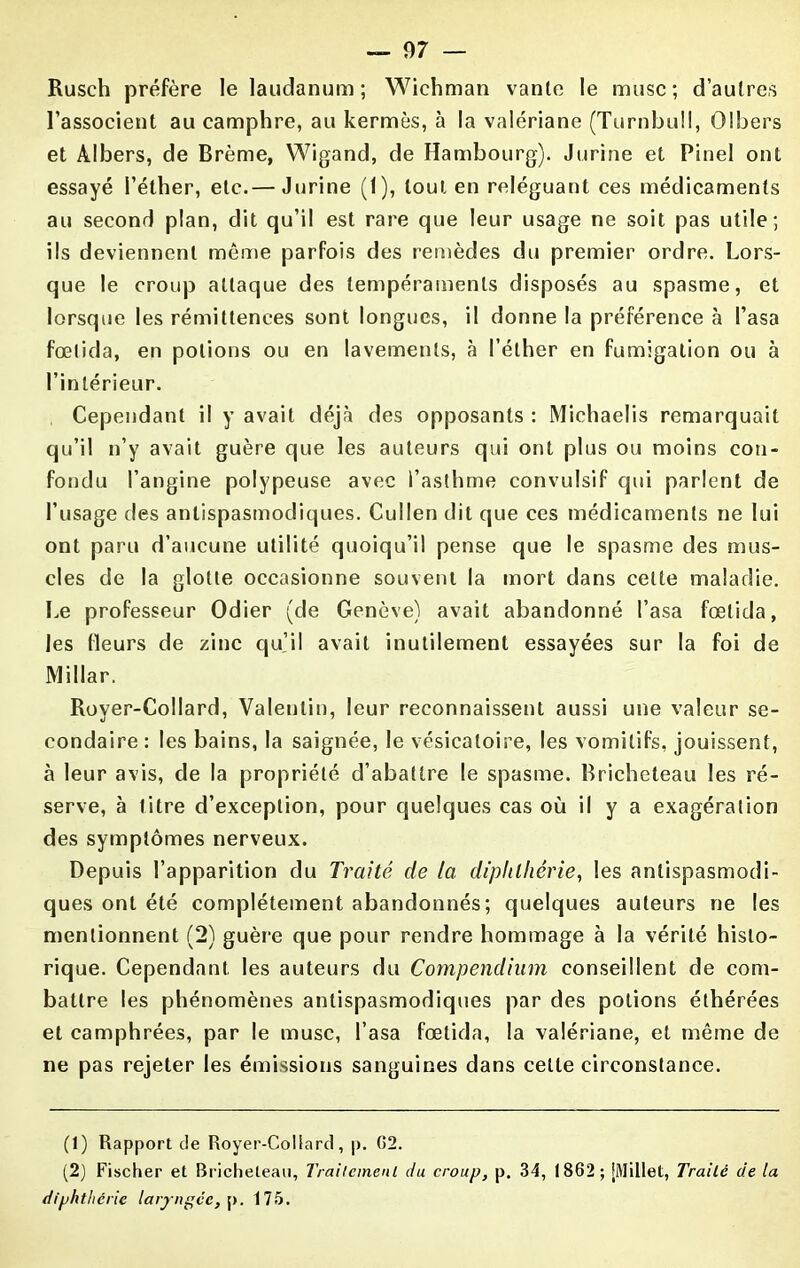 Rusch préfère le laudanum; Wichman vante le musc; d’autres l’associent au camphre, au kermès, à la valériane (Turnbull, Olbers et Àlbers, de Brème, Wigand, de Hambourg). Jurine et Pinel ont essayé l’éther, etc.— Jurine (1), tout en reléguant ces médicaments au second plan, dit qu’il est rare que leur usage ne soit pas utile; ils deviennent même parfois des remèdes du premier ordre. Lors- que le croup attaque des tempéraments disposés au spasme, et lorsque les rémittences sont longues, il donne la préférence à basa fœtida, en potions ou en lavements, à l’éther en fumigation ou à l’intérieur. Cependant il y avait déjà des opposants : Michaelis remarquait qu’il n’y avait guère que les auteurs qui ont plus ou moins con- fondu l’angine polypeuse avec l’asthme convulsif qui parlent de l’usage des antispasmodiques. Cullen dit que ces médicaments ne lui ont paru d’aucune utilité quoiqu’il pense que le spasme des mus- cles de la glotte occasionne souvent la mort dans celte maladie. Le professeur Odier (de Genève) avait abandonné basa fœtida, les fleurs de zinc qu’il avait inutilement essayées sur la foi de Millar. Royer-Collard, Valentin, leur reconnaissent aussi une valeur se- condaire : les bains, la saignée, le vésicatoire, les vomitifs, jouissent, à leur avis, de la propriété d’abattre le spasme. Bricheteau les ré- serve, à titre d’exception, pour quelques cas où il y a exagération des symptômes nerveux. Depuis l’apparition du Traité de la diplilliérie, les antispasmodi- ques ont été complètement abandonnés; quelques auteurs ne les mentionnent (2) guère que pour rendre hommage à la vérité histo- rique. Cependant les auteurs du Compendium conseillent de com- battre les phénomènes antispasmodiques par des potions éthérées et camphrées, par le musc, basa fœtida, la valériane, et même de ne pas rejeter les émissions sanguines dans celle circonstance. (1) Rapport de Royer-Collard, p. (52. (2) Fischer et Bricheteau, Traitement du croup, p. 34, 1862; [Millet, Traité de la diphthérie laryngée, p. 175.