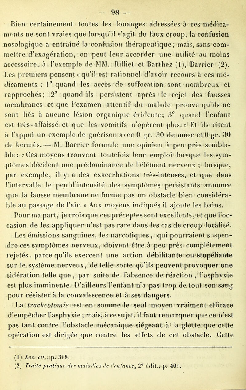 Bien certainement toutes les louanges adressées à ces médica- ments ne sont vraies que lorsqu’il s’agit du faux croup, la confusion nosologique a entraîné la confusion thérapeutique; mais, sans com- mettre d’exagération, on peut leur accorder une utilité au moins accessoire, à l’exemple de MM. Rilliet et Barthez (1), Barrier (2). Les premiers pensent «qu’il est rationnel d’avoir recours à ces mé- dicaments : 1° quand les accès de suffocation sont nombreux et rapprochés; 2° quand ils persistent après le rejet des fausses membranes et que l’examen attentif du malade prouve qu’ils ne sont liés à aucune lésion organique évidente; 3° quand l’enfant est très-affaissé et que les vomitifs n’opèrent plus.» Et ils citent à l’appui un exemple de guérison avec 0 gr. 30 de musc et 0 gr. 30 de kermès. — M. Barrier formule une opinion à peu près sembla- ble : «Ces moyens trouvent toutefois leur emploi lorsque les sym- ptômes décèlent une prédominance de l’élément nerveux ; lorsque, par exemple, il y a des exacerbations très-intenses, et que dans l’intervalle le peu d’intensité des symptômes persistants annonce que la fausse membrane ne forme pas un obstacle bien considéra- ble au passage de l’air. » Aux moyens indiqués il ajoute les bains. Pour ma part, je crois que ces préceptes sont excellents, et que l’oc- casion de les appliquer n’est pas rare dans les cas de croup localisé. Les émissions sanguines, les narcotiques ,* qui pourraient suspen- dre ces symptômes nerveux, doivent être à peu près complètement rejetés, parce qu’ils exercent une action débilitante ou stupéfiante sur le système nerveux, de telle sorte qu’ils peuvent provoquer une sidération telle que, par suite de l’absence de réaction , l’asphyxie est plus imminente. D’ailleurs l’enfant n’a pas trop de. tout son sang pour résister à la convalescence et à ses dangers. La trachéotomie est en somme le seul moyen vraiment efficace d’empêcher l’asphyxie ; mais, à ce sujet, il faut remarquer que ce n’est pas tant contre l’obstacle mécanique siégeant à la glotte que cette opération est dirigée que contre les effets de cet obstacle. Cette (1) Loc. ci>., p. 318. (2j Traité pratique des maladies de Tendance, 2e édit., |). 40i.