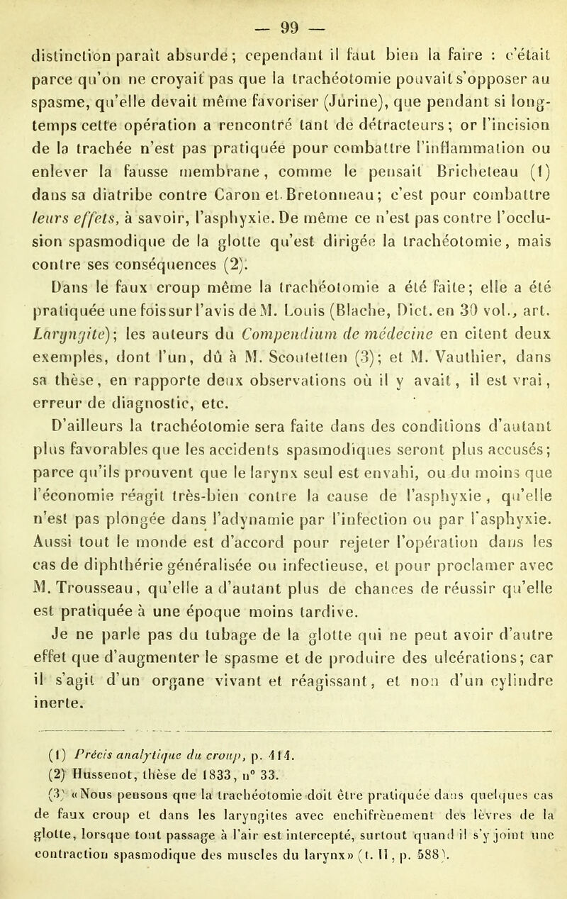 distinction paraît absurde; cependant il faut bien la faire : c’était parce qu’on ne croyait pas que la trachéotomie pouvait s’opposer au spasme, qu’elle devait même favoriser (Jurine), que pendant si long- temps cette opération a rencontré tant de détracteurs ; or l’incision de la trachée n’est pas pratiquée pour combattre l’inflammation ou enlever la fausse membrane, comme le pensait Bricheleau (1) dans sa diatribe contre Caron et. Bretonneau ; c’est pour combattre leurs effets, à savoir, l’asphyxie. De même ce n’est pas contre l’occlu- sion spasmodique de la glotte qu’est dirigée la trachéotomie, mais contre ses conséquences (2): Dans le faux croup même la trachéotomie a été faite; elle a été pratiquée une foissur l’avis de M. Louis (Blache, Dict. en 30 vol., art. Laryngite); les auteurs du Compendium de médecine en citent deux exemples, dont l’un, dû à M. Scoutetten (3); et M. Vauthier, dans sa thèse, en rapporte deux observations où il y avait, il est vrai, erreur de diagnostic, etc. D’ailleurs la trachéotomie sera faite dans des conditions d’autant plus favorables que les accidents spasmodiques seront plus accusés; parce qu’ils prouvent que le larynx seul est envahi, ou du moins que l’économie réagit très-bien contre la cause de l’asphyxie , qu’elle n’est pas plongée dans l’adynamie par l’infection ou par l'asphyxie. Aussi tout le monde est d’accord pour rejeter l’opération dans les cas de diphthérie généralisée ou infectieuse, et pour proclamer avec M. Trousseau, qu’elle a d’autant plus de chances de réussir qu’elle est pratiquée à une époque moins tardive. Je ne parle pas du tubage de la glotte qui ne peut avoir d’autre effet que d’augmenter le spasme et de produire des ulcérations; car il s’agit d’un organe vivant et réagissant, et non d’un cylindre inerte. (1) Précis analytique du croup, p. 414. (2) Hussenot, thèse de 1833, n° 33. (3' «Nous pensons que la trachéotomie doit être pratiquée dans quelques cas de faux croup et dans les laryngites avec enchifrènement des lèvres de la glotte, lorsque tout passage à l’air est intercepté, surtout quand il s’y joint une contraction spasmodique des muscles du larynx» (t. H, p. 588).