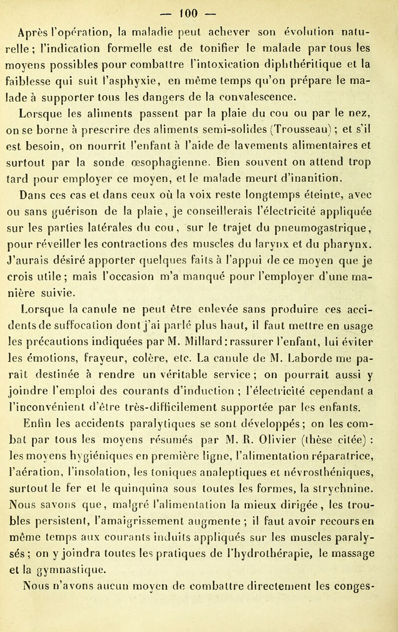 Après l’opération, la maladie peut achever son évolution natu- relle; l’indication formelle est de tonifier le malade par tous les moyens possibles pour combattre l’intoxication diphthérilique et la faiblesse qui suit l’asphyxie, en même temps qu’on prépare le ma- lade à supporter tous les dangers de la convalescence. Lorsque les aliments passent par la plaie du cou ou par le nez, on se borne à prescrire des aliments semi-solides (Trousseau) ; et s’il est besoin, on nourrit l’enfanta l’aide de lavements alimentaires et surtout par la sonde œsophagienne. Bien souvent on attend trop tard pour employer ce moyen, et le malade meurt d’inanition. Dans ces cas et dans ceux où la voix reste longtemps éteinte, avec ou sans guérison de la plaie, je conseillerais l’électricité appliquée sur les parties latérales du cou, sur le trajet du pneumogastrique, pour réveiller les contractions des muscles du larynx et du pharynx. J’aurais désiré apporter quelques faits à l’appui de ce moyen que je crois utile; mais l’occasion m’a manqué pour l’employer d’une ma- nière suivie. Lorsque la canule ne peut être enlevée sans produire ces acci- dents de suffocation dont j’ai parlé plus haut, il faut mettre en usage les précautions indiquées par M. Miliard : rassurer l’enfant, lui éviter les émotions, frayeur, colère, etc. La canule de M. Laborde me pa- raît destinée à rendre un véritable service ; on pourrait aussi y joindre l’emploi des courants d’induction ; l’électricité cependant a l’inconvénient d’être très-difficilement supportée par les enfants. Enfin les accidents paralytiques se sont développés; on les com- bat par tous les moyens résumés par M. R. Olivier (thèse citée) : les moyens hygiéniques en première ligne, l’alimentation réparatrice, l’aération, l’insolation, les toniques analeptiques et névrosthéniques, surtout le fer et le quinquina sous toutes les formes, la strychnine. Nous savons que, malgré l’alimentation la mieux dirigée, les trou- bles persistent, l’amaigrissement augmente; il faut avoir recours en même temps aux courants induits appliqués sur les muscles paraly- sés ; on y joindra toutes les pratiques de l’hydrothérapie, le massage et la gymnastique. Nous n’avons aucun moyen de combattre directement les conges-