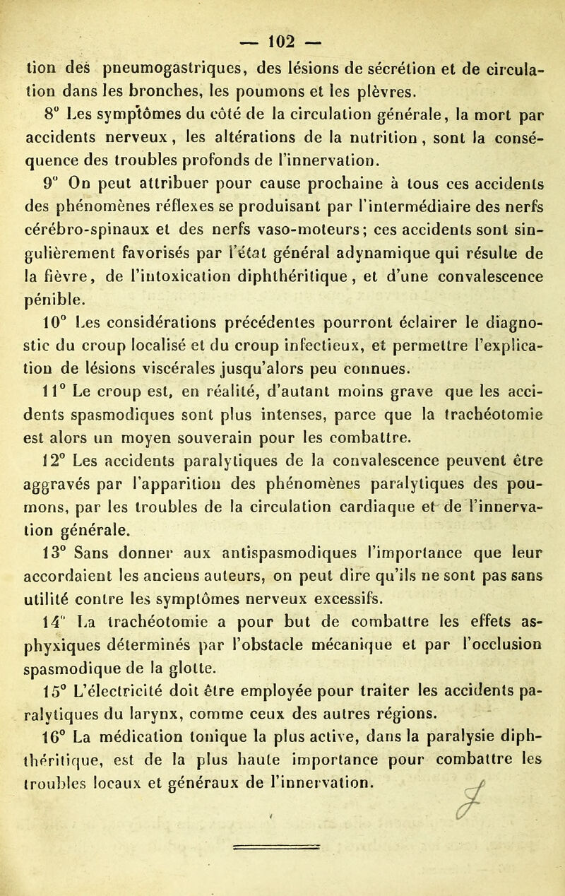 tion des pneumogastriques, des lésions de sécrétion et de circula- tion dans les bronches, les poumons et les plèvres. 8° Les symptômes du côté de la circulation générale, la mort par accidents nerveux, les altérations de la nutrition, sont la consé- quence des troubles profonds de l’innervation. 9° On peut attribuer pour cause prochaine à tous ces accidents des phénomènes réflexes se produisant par l’intermédiaire des nerfs cérébro-spinaux et des nerfs vaso-moteurs; ces accidents sont sin- gulièrement favorisés par l’état général adynamique qui résulte de la fièvre, de l’intoxication diphthérilique, et d’une convalescence pénible. 10° Les considérations précédentes pourront éclairer le diagno- stic du croup localisé et du croup infectieux, et permettre l’explica- tion de lésions viscérales jusqu’alors peu connues. 11° Le croup est, en réalité, d’autant moins grave que les acci- dents spasmodiques sont plus intenses, parce que la trachéotomie est alors un moyen souverain pour les combattre. 12° Les accidents paralytiques de la convalescence peuvent être aggravés par l’apparition des phénomènes paralytiques des pou- mons, par les troubles de la circulation cardiaque et de l’innerva- tion générale. 13° Sans donner aux antispasmodiques l’importance que leur accordaient les anciens auteurs, on peut dire qu’ils ne sont pas sans utilité contre les symptômes nerveux excessifs. 14 La trachéotomie a pour but de combattre les effets as- phyxiques déterminés par l’obstacle mécanique et par l’occlusion spasmodique de la glotte. 15° L’électricité doit être employée pour traiter les accidents pa- ralytiques du larynx, comme ceux des autres régions. 16° La médication tonique la plus active, dans la paralysie diph- théritique, est de la plus haute importance pour combattre les troubles locaux et généraux de l’innervation.