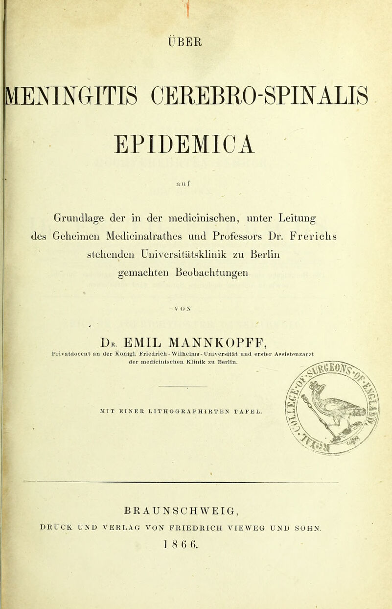 MENINGITIS CEREBRO-SPIN ALIS EPIDEMICA auf Grundlage der in der medicinischen, unter Leitung des Geheimen Medicinalrathes und Professors Dr. Frerichs stehenden Universitätsklinik zu Berlin gemachten Beobachtungen V O X Dr. EMIL MANNKOPFF, Privatdocent an der Königl. Friedrich-Wilhelms-Universität und erster Assistenzarzt der medicinischen Klinik zu Berlin. MIT EINER LITHOGRAPH IRTEN TAFEL. BRAUNSCHWEIG, DRUCK UND VERLAG VON FRIEDRICH VIEWEG UND SOHN.