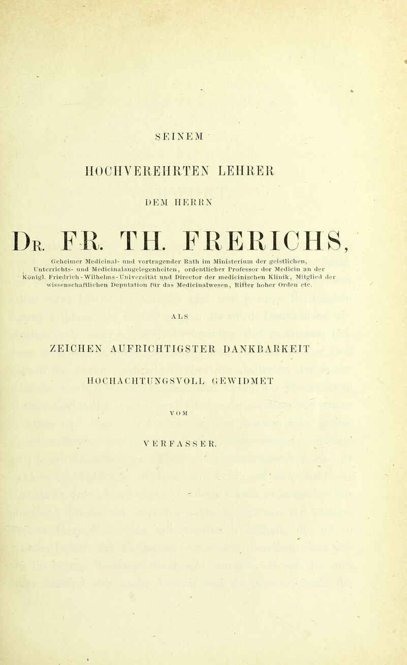 SEINEM HOCHVEREHRTEN LE11R E11 DEM HEREN Dr. FH, TH. F RER ICH S, Geheimer Medicinal- und Vortragender Rath im Ministerium der geistlichen, Unterrichts- und Medicinalangelegenheiten, ordentlicher Professor der Medicin an der Königl. Friedrich-Wilhelms-Universität und Director der medicinischen Klinik, Mitglied der wissenschaftlichen Deputation für das Medicinalwesen, Ritter hoher Orden etc. ALS ZEICHEN AUFRICHTIGSTER DANKBARKEIT H 0 C H A C H T U N G S V 0 L L G E WID M E T VOM