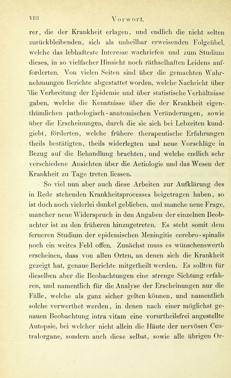 rer, die der Krankheit erlagen, und endlich die nicht selten zurückbleibenden, sich als unheilbar erweisenden Folgeübel, welche das lebhafteste Interesse wachriefen und zum Studium dieses, in so vielfacher Hinsicht noch räthselhaften Leidens auf- forderten. Von vielen Seiten sind über die gemachten Wahr- nehmungen Berichte abgestattet worden, welche Nachricht über 'die Verbreitung der Epidemie und über statistische Verhältnisse gaben, welche die Kenntnisse über die der Krankheit eigen- thümlichen pathologisch - anatomischen Veränderungen, sowie über die Erscheinungen, durch die sie sich bei Lebzeiten kund- giebt, förderten, welche frühere therapeutische Erfahrungen theils bestätigten, theils widerlegten und neue Vorschläge in Bezug auf die Behandlung brachten, und welche endlich sehr verschiedene Ansichten über die Aetiologie und das Wesen der Krankheit zu Tage treten Hessen. So viel nun aber auch diese Arbeiten zur Aufklärung des in Rede stehenden Krankheitsprocesses beigetragen haben, so ist doch noch vielerlei dunkel geblieben, und manche neue Frage, mancher neue Widerspruch in den Angaben der einzelnen Beob- achter ist zu den früheren hinzugetreten. Es steht somit dem ferneren Studium der epidemischen Meningitis cerebro-spinalis noch ein weites Feld offen. Zunächst muss es wünschenswert^ erscheinen, dass von allen Orten, an denen sich die Krankheit gezeigt hat, genaue Berichte mitgetheilt werden. Es sollten für dieselben aber die Beobachtungen eine strenge Sichtung erfah- ren, und namentlich für die Anatyse der Erscheinungen nur die Fälle, welche als ganz sicher gelten können, und namentlich solche verwerthet, werden, in denen nach einer möglichst ge- nauen Beobachtung intra vitam eine vorurtheilsfrei angestellte Autopsie, bei welcher nicht allein die Häute der nervösen Cen- tralorgane, sondern auch diese selbst, sowie alle übrigen Or-