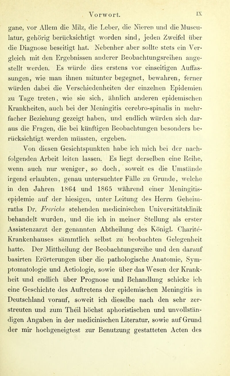 gane, vor Allem die Milz, die Leber, die Nieren und die Muscu- latur, gehörig berücksichtigt worden sind, jeden Zweifel über die Diagnose beseitigt hat. Nebenher aber sollte stets ein Ver- gleich mit den Ergebnissen anderer Beobachtungsreihen ange- stellt werden. Es würde dies erstens vor einseitigen Auffas- sungen, wie man ihnen mitunter begegnet, bewahren, ferner würden dabei die Verschiedenheiten der einzelnen Epidemien zu Tage treten, wie sie sich, ähnlich anderen epidemischen Krankheiten, auch bei der Meningitis cerebro-spinalis in mehr- facher Beziehung gezeigt haben, und endlich würden sich dar- aus die Fragen, die bei künftigen Beobachtungen besonders be- rücksichtigt werden müssten, ergeben. Von diesen Gesichtspunkten habe ich mich bei der nach- folgenden Arbeit leiten lassen. Es liegt derselben eine Reihe, wenn auch nur weniger, so doch, soweit es die Umstände irgend erlaubten, genau untersuchter Fälle zu Grunde, welche in den Jahren 1864 und 1865 während einer Meningitis- epidemie auf der hiesigen, unter Leitung des Herrn Geheim- raths Dr. Frerichs stehenden medicinischen Universitätsklinik behandelt wurden, und die ich in meiner Stellung als erster Assistenzarzt der genannten Abtheilung des Königl. Charite- Krankenhauses sämmtlich selbst zu beobachten Gelegenheit hatte. Der Mittheilung der Beobachtungsreihe und den darauf basirten Erörterungen über die pathologische Anatomie, Sym- ptomatologie und Aetiologie, sowie über das Wesen der Krank- heit und endlich über Prognose und Behandlung schicke ich eine Geschichte des Auftretens der epidemischen Meningitis in Deutschland vorauf, soweit ich dieselbe nach den sehr zer- streuten und zum Theil höchst aphoristischen und unvollstän- digen Angaben in der medicinischen Literatur, sowie auf Grund der mir hochgeneigtest zur Benutzung gestatteten Acten des