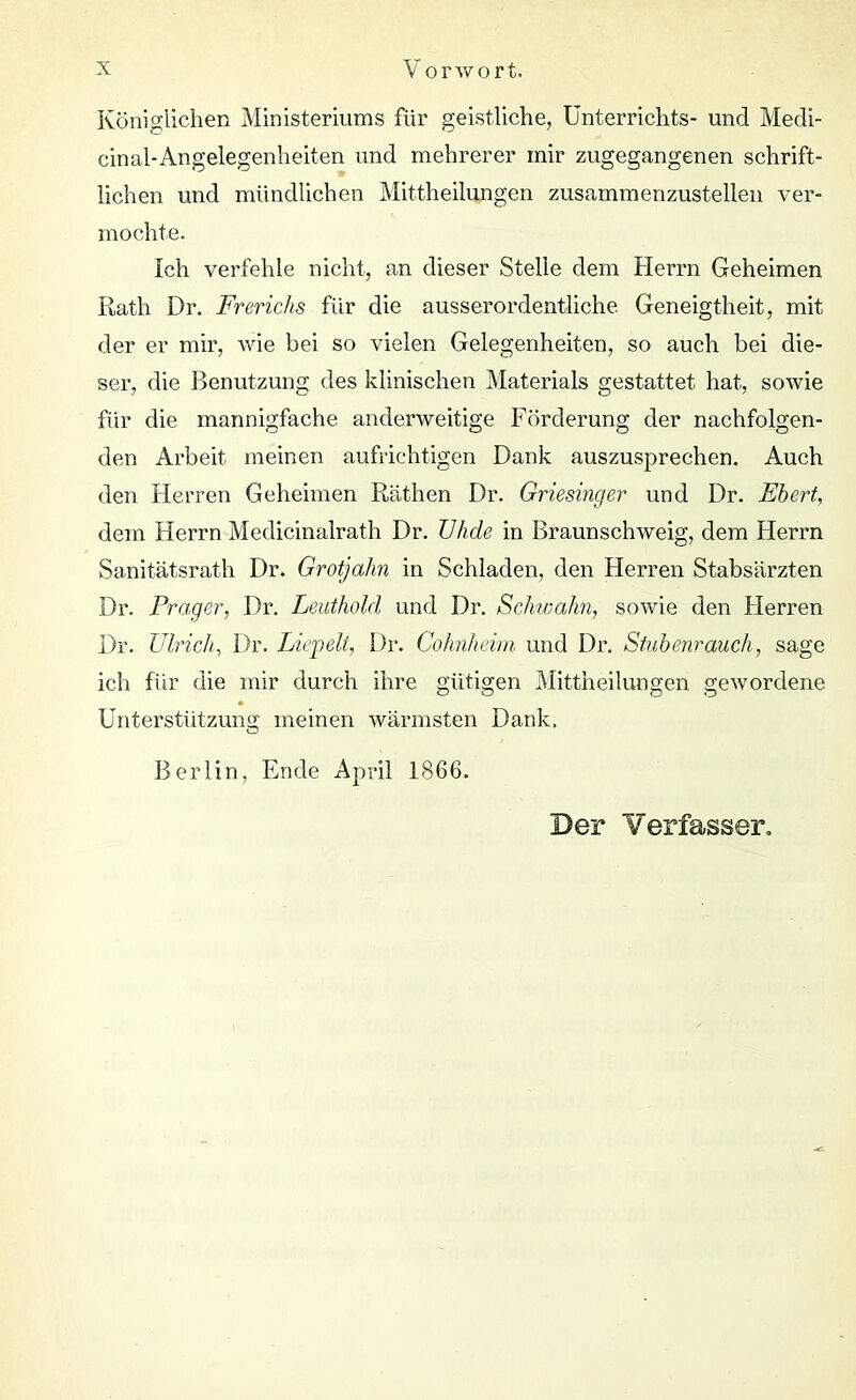 Königlichen Ministeriums für geistliche, Unterrichts- und Medi- cinal-Angelegenheiten und mehrerer mir zugegangenen schrift- lichen und mündlichen Mittheilungen zusammenzustellen ver- mochte. Ich verfehle nicht, an dieser Stelle dem Herrn Geheimen Rath Dr. Frerichs für die ausserordentliche Geneigtheit, mit der er mir, wie bei so vielen Gelegenheiten, so auch bei die- ser, die Benutzung des klinischen Materials gestattet hat, sowie für die mannigfache anderweitige Förderung der nachfolgen- den Arbeit meinen aufrichtigen Dank auszusprechen. Auch den Herren Geheimen Rathen Dr. Griesinger und Dr. Ebert, dem Herrn Medicinalrath Dr. Wide in Braunschweig, dem Herrn Sanitätsrath Dr. Grotjahn in Schladen, den Herren Stabsärzten Dr. Prager, Dr. Leuthold und Dr. Schwalm, sowie den Flerren Dr. Ulrich, Dr. Liepelt, Dr. Cohnheim und Dr. Stubenrauch, sage ich für die mir durch ihre gütigen Mittheilungen gewordene Unterstützung meinen wärmsten Dank. Berlin, Ende April 1866. Der Verfasser.