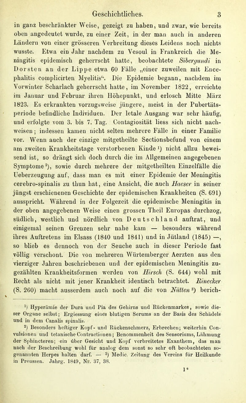 in ganz beschränkter Weise, gezeigt zu haben, und zwar, wie bereits oben angedeutet wurde, zu einer Zeit, in der man auch in anderen Ländern von einer grösseren Verbreitung dieses Leidens noch nichts wusste. Etwa ein Jahr nachdem zu Vesoul in Frankreich die Me- ningitis epidemisch geherrscht hatte, beobachtete Sibergundi in Dorsten an der Lippe etwa 60 Fälle „einer zuweilen mit Ence- phalitis complicirten Myelitis“. Die Epidemie begann, nachdem im Vorwinter Scharlach geherrscht hatte, im November 1822, erreichte im Januar und Februar ihren Höhepunkt, und erlosch Mitte März 1823. Es erkrankten vorzugsweise jüngere, meist in der Pubertäts- periode befindliche Individuen. Der letale Ausgang war sehr häufig, und erfolgte vom 3. bis 7. Tag. Contagiosität liess sich nicht nach- weisen; indessen kamen nicht selten mehrere Fälle in einer Familie vor. Wenn auch der einzige mitgetheilte Sectionsbefund von einem am zweiten Krankheitstage verstorbenen Kinde *) nicht allzu bewei- send ist, so drängt sich doch durch die im Allgemeinen angegebenen Symptome* 2), sowie durch mehrere der mitgetheilten Einzelfälle die Ueberzeugung auf, dass man es mit einer Epidemie der Meningitis cerebro-spinalis zu thun hat, eine Ansicht, die auch Haeser in seiner jüngst erschienenen Geschichte der epidemischen Krankheiten (S. 691) ausspricht. Während in der Folgezeit die epidemische Meningitis in der oben angegebenen Weise einen grossen Theil Europas durchzog, südlich, westlich und nördlich von Deutschland auftrat, und einigemal seinen Grenzen sehr nahe kam — besonders während ihres Auftretens im Eisass (1840 und 1841) und in Jütland (1845) —, so blieb es dennoch von der Seuche auch in dieser Periode fast völlig verschont. Die von mehreren Wiirtemberger Aerzten aus den vierziger Jahren beschriebenen und der epidemischen Meningitis zu- gezählten Krankheitsformen werden von Hirsch (S. 644) wohl mit Recht als nicht mit jener Krankheit identisch betrachtet. Rinecker (S. 260) macht ausserdem auch noch auf die von Hütten3) berich- 0 Hyperämie der Dura und Pia des Gehirns und Rückenmarkes, sowie die- ser Organe selbst; Ergiessung eines blutigen Serums an der Basis des Schädels und in dem Canalis spinalis. 2) Besonders heftiger Kopf- und Rückenschmerz, Erbrechen; weiterhin Con- vulsionen und tetanische Contractionen; Benommenheit des Sensoriums, Lähmung der Sphincteren; ein über Gesicht und Kopf verbreitetes Exanthem, das man nach der Beschreibung wohl für analog dem sonst so sehr oft beobachteten so- genannten Herpes halten darf. — 3) Medic. Zeitung des Vereins für Heilkunde in Preussen. Jahrg. 1849, Nr. 37, 38. 1*