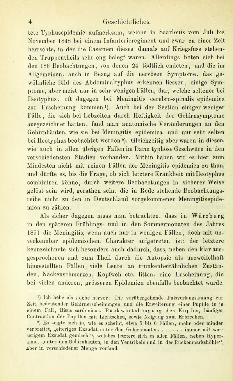 tete Typhusepidemie aufmerksam, welche in Saarlouis vom Juli bis November 1848 bei einem Infanterieregiment und zwar zu einer Zeit herrschte, in der die Casernen dieses damals auf Kriegsfuss stehen- den Truppentheils sehr eng belegt waren. Allerdings boten sich bei den 186 Beobachtungen, von denen 24 tödtlich endeten, und die im Allgemeinen, auch in Bezug auf die nervösen Symptome, das ge- wöhnliche Bild des Abdominaltyphus erkennen liessen, einige Sym- ptome, aber meist nur in sehr wenigen Fällen, dar, welche seltener bei Ileotyphus, oft dagegen bei Meningitis cerebro-spinalis epidemica zur Erscheinung kommen '). Auch bei der Section einiger weniger Fälle, die sich bei Lebzeiten durch Heftigkeit der Gehirnsymptome ausgezeichnet hatten, fand man anatomische Veränderungen an den Gehirnhäuten, wie sie bei Meningitis epidemica und nur sehr selten bei Ileotyphus beobachtet werden * 2). Gleichzeitig aber waren in diesen, wie auch in allen übrigen Fällen im Darm typhöse Geschwüre in den verschiedensten Stadien vorhanden. Mithin haben wir es hier zum Mindesten nicht mit reinen Fällen der Meningitis epidemica zu thun, und dürfte es, bis die Frage, ob sich letztere Krankheit mit Ileotyphus combiniren könne, durch weitere Beobachtungen in sicherer Weise gelöst sein wird, gerathen sein, die in Rede stehende Beobachtungs- reihe nicht zu den in Deutschland vorgekommenen Meningitisepide- mien zu zählen. Als sicher dagegen muss man betrachten, dass in Würzburg in den späteren Frühlings- und in den Sommermonaten des Jahres 1851 die Meningitis, wenn auch nur in wenigen Fällen, doch mit un- verkennbar epidemischem Charakter aufgetreten ist; der letztere kennzeichnete sich besonders auch dadurch, dass, neben den klar aus- gesprochenen und zum Theil durch die Autopsie als unzweifelhaft hingestellten Fällen, viele Leute an trunkenheitahnlichen Zustän- den, Nackenschmerzen, Kopfweh etc. litten, eine Erscheinung, die bei vielen anderen, grösseren Epidemien ebenfalls beobachtet wurde. b Ich hebe als solche hervor: Die vorübergehende Pulsverlangsamung' zur Zeit bedeutender Gehirnerscheinungen und die Erweiterung einer Pupille in je einem Fall, Risus sardonicus, Eückwärtsbeugung des Kopfes, häufiger Contraction der Pupillen mit Lichtscheu, sowie Neigung zum Erbrechen. 2) Es zeigte sich in. wie es scheint, etwa 5 bis G Fällen, mehr oder minder verbreitet, „eiteriges Exsudat unter den Gehirnhäuten, immer mit wäs- serigem Exsudat gemischt“, welches letztere sich in allen Fällen, neben Hyper- ämie, „unter den Gehirnhäuten, in den Ventrikeln und in der Rückenmarkshöhle“, aber in verschiedener Menge vorfand.