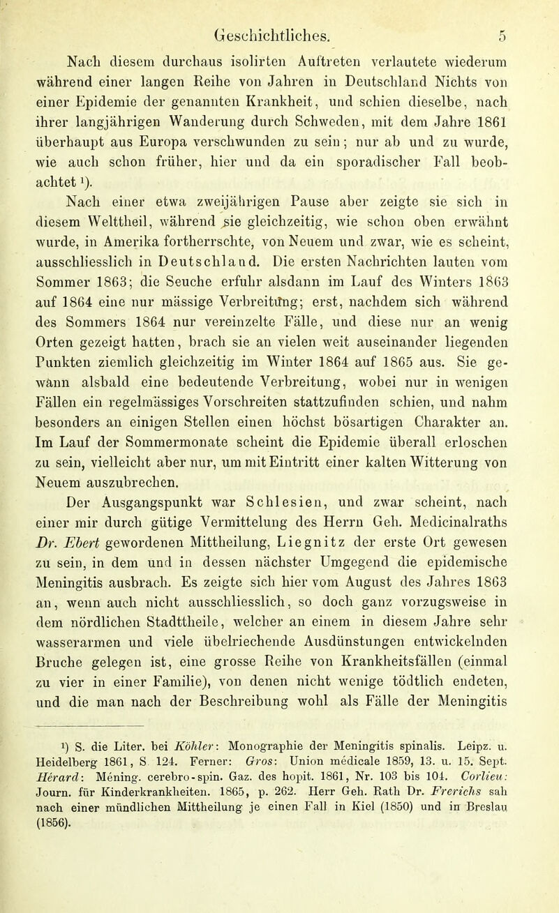 Nach diesem durchaus isolirten Auftreten verlautete wiederum während einer langen Reihe von Jahren in Deutschland Nichts von einer Epidemie der genannten Krankheit, und schien dieselbe, nach ihrer langjährigen Wanderung durch Schweden, mit dem Jahre 1861 überhaupt aus Europa verschwunden zu sein; nur ab und zu wurde, wie auch schon früher, hier und da ein sporadischer Fall beob- achtet J). Nach einer etwa zweijährigen Pause aber zeigte sie sich in diesem Welttheil, während sie gleichzeitig, wie schon oben erwähnt wurde, in Amerika fortherrschte, von Neuem und zwar, wie es scheint, ausschliesslich in Deutschland. Die ersten Nachrichten lauten vom Sommer 1863; die Seuche erfuhr alsdann im Lauf des Winters 1863 auf 1864 eine nur mässige Verbreitung; erst, nachdem sich während des Sommers 1864 nur vereinzelte Fälle, und diese nur an wenig Orten gezeigt hatten, brach sie an vielen weit auseinander liegenden Punkten ziemlich gleichzeitig im Winter 1864 auf 1865 aus. Sie ge- wann alsbald eine bedeutende Verbreitung, wobei nur in wenigen Fällen ein regelmässiges Vorschreiten stattzufinden schien, und nahm besonders an einigen Stellen einen höchst bösartigen Charakter an. Im Lauf der Sommermonate scheint die Epidemie überall erloschen zu sein, vielleicht aber nur, um mit Eintritt einer kalten Witterung von Neuem auszubrechen. Der Ausgangspunkt war Schlesien, und zwar scheint, nach einer mir durch gütige Vermittelung des Herrn Geh. Medicinalraths Dr. Ebert gewordenen Mittheilung, Liegnitz der erste Ort gewesen zu sein, in dem und in dessen nächster Umgegend die epidemische Meningitis ausbrach. Es zeigte sich hier vom August des Jahres 1863 an, wenn auch nicht ausschliesslich, so doch ganz vorzugsweise in dem nördlichen Stadttheile, welcher an einem in diesem Jahre sehr wasserarmen und viele übelriechende Ausdünstungen entwickelnden Bruche gelegen ist, eine grosse Reihe von Krankheitsfällen (einmal zu vier in einer Familie), von denen nicht wenige tödtlich endeten, und die man nach der Beschreibung wohl als Fälle der Meningitis i) S. die Liter, bei Köhler: Monographie der Meningitis spinalis. Leipz. u. Heidelberg 1861, S 124. Ferner: Gros: Union medicale 1859, 13. u. 15. Sept. Herard: Mening. cerebro - spin. Gaz. des hopit. 1861, Nr. 103 bis 104. Corlieu: Journ. für Kinderkrankheiten. 1865, p. 262. Herr Geh. Rath Dr. Frerichs sah nach einer mündlichen Mittheilung je einen Fall in Kiel (1850) und in Breslau (1856).