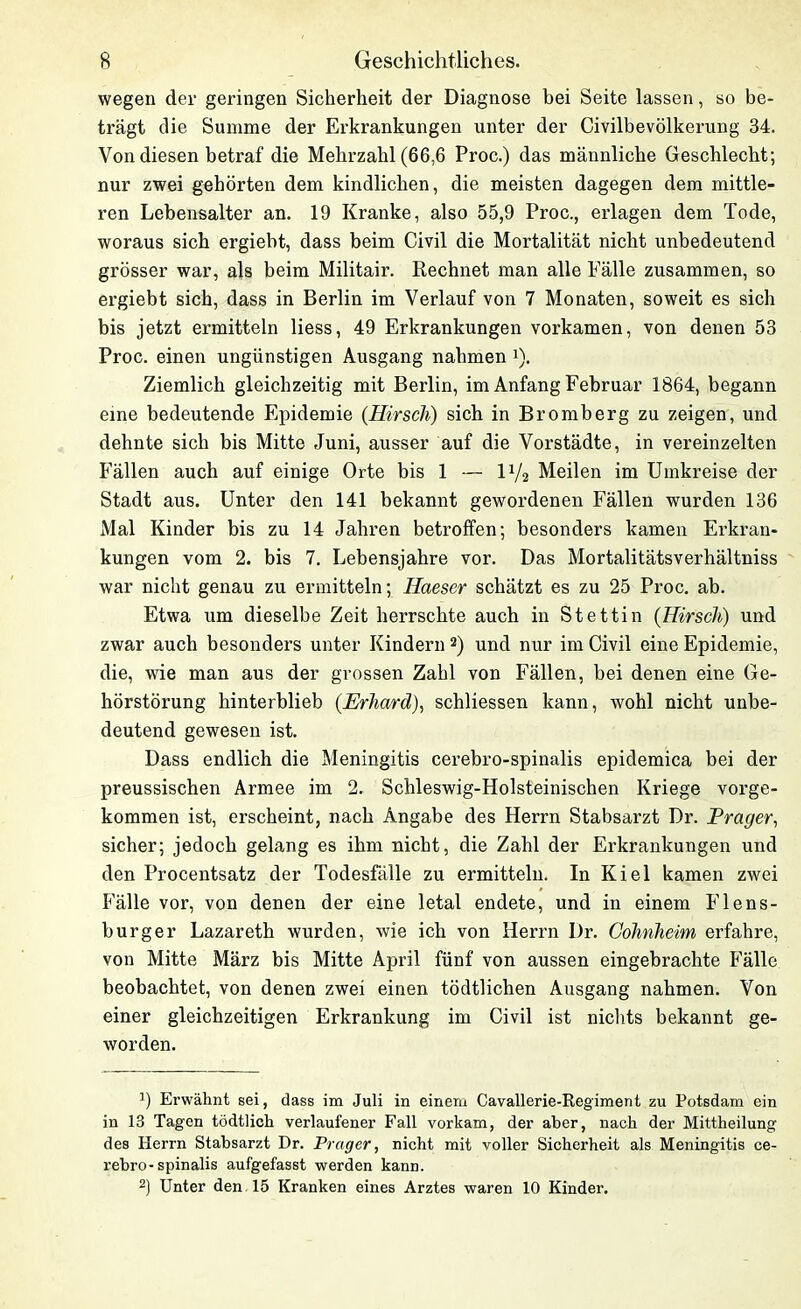 wegen der geringen Sicherheit der Diagnose bei Seite lassen, so be- trägt die Summe der Erkrankungen unter der Civilbevölkerung 34. Von diesen betraf die Mehrzahl (66,6 Proc.) das männliche Geschlecht; nur zwei gehörten dem kindlichen, die meisten dagegen dem mittle- ren Lebensalter an. 19 Kranke, also 55,9 Proc., erlagen dem Tode, woraus sich ergiebt, dass beim Civil die Mortalität nicht unbedeutend grösser war, als beim Militair. Rechnet man alle Fälle zusammen, so ergiebt sich, dass in Berlin im Verlauf von 7 Monaten, soweit es sich bis jetzt ermitteln liess, 49 Erkrankungen vorkamen, von denen 53 Proc. einen ungünstigen Ausgang nahmen U. Ziemlich gleichzeitig mit Berlin, im Anfang Februar 1864, begann eine bedeutende Epidemie {Hirsch) sich in Bromberg zu zeigen, und dehnte sich bis Mitte Juni, ausser auf die Vorstädte, in vereinzelten Fällen auch auf einige Orte bis 1 — l1/2 Meilen im Umkreise der Stadt aus. Unter den 141 bekannt gewordenen Fällen wurden 136 Mal Kinder bis zu 14 Jahren betroffen; besonders kamen Erkran- kungen vom 2. bis 7. Lebensjahre vor. Das Mortalitätsverhältniss war nicht genau zu ermitteln; Haeser schätzt es zu 25 Proc. ab. Etwa um dieselbe Zeit herrschte auch in Stettin (Hirsch) und zwar auch besonders unter Kindern 2) und nur im Civil eine Epidemie, die, wie man aus der grossen Zahl von Fällen, bei denen eine Ge- hörstörung hinterblieb {Erhard), schliessen kann, wohl nicht unbe- deutend gewesen ist. Dass endlich die Meningitis cerebro-spinalis epidemica bei der preussischen Armee im 2. Schleswig-Holsteinischen Kriege vorge- kommen ist, erscheint, nach Angabe des Herrn Stabsarzt Dr. Prager, sicher; jedoch gelang es ihm nicht, die Zahl der Erkrankungen und den Procentsatz der Todesfälle zu ermitteln. In Kiel kamen zwei Fälle vor, von denen der eine letal endete, und in einem Flens- burger Lazareth wurden, wie ich von Herrn Dr. Cohnheim erfahre, von Mitte März bis Mitte April fünf von aussen eingebrachte Fälle beobachtet, von denen zwei einen tödtlichen Ausgang nahmen. Von einer gleichzeitigen Erkrankung im Civil ist nichts bekannt ge- worden. J) Erwähnt sei, dass im Juli in einem Cavallerie-Regiment zu Potsdam ein in 13 Tagen tödtlich verlaufener Fall vorkam, der aber, nach der Mittheilung des Herrn Stabsarzt Dr. Prager, nicht mit voller Sicherheit als Meningitis ce- rebro-spinalis aufgefasst werden kann. 2) Unter den 15 Kranken eines Arztes waren 10 Kinder.