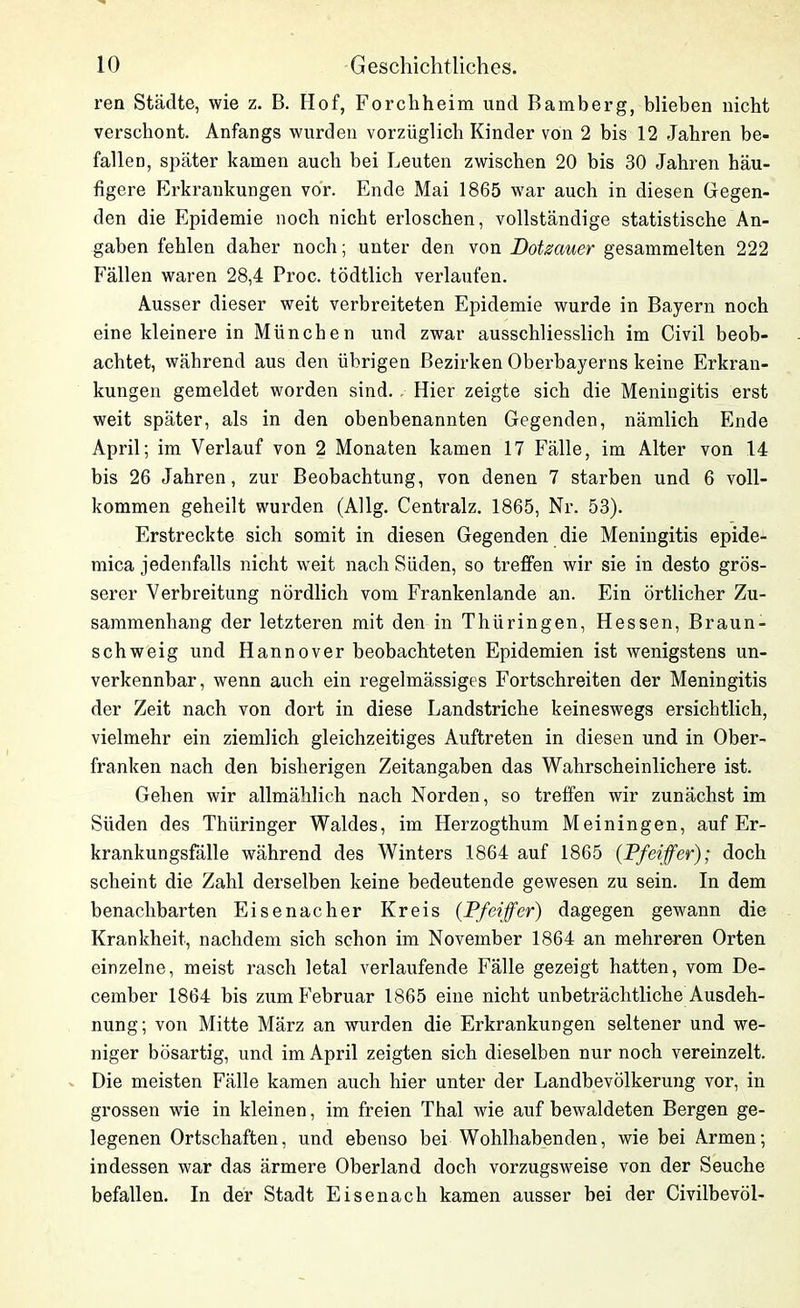 ren Städte, wie z. B. Hof, Forchheim und Bamberg, blieben nicht verschont. Anfangs wurden vorzüglich Kinder von 2 bis 12 Jahren be- fallen, später kamen auch bei Leuten zwischen 20 bis 30 Jahren häu- figere Erkrankungen vor. Ende Mai 1865 war auch in diesen Gegen- den die Epidemie noch nicht erloschen, vollständige statistische An- gaben fehlen daher noch; unter den von Dotsaner gesammelten 222 Fällen waren 28,4 Proc. tödtlich verlaufen. Ausser dieser weit verbreiteten Epidemie wurde in Bayern noch eine kleinere in München und zwar ausschliesslich im Civil beob- achtet, während aus den übrigen Bezirken Oberbayerns keine Erkran- kungen gemeldet worden sind. Hier zeigte sich die Meningitis erst weit später, als in den obenbenannten Gegenden, nämlich Ende April; im Verlauf von 2 Monaten kamen 17 Fälle, im Alter von 14 bis 26 Jahren, zur Beobachtung, von denen 7 starben und 6 voll- kommen geheilt wurden (Allg. Centralz. 1865, Nr. 53). Erstreckte sich somit in diesen Gegenden die Meningitis epide- mica jedenfalls nicht weit nach Süden, so treffen wir sie in desto grös- serer Verbreitung nördlich vom Frankenlande an. Ein örtlicher Zu- sammenhang der letzteren mit den in Thüringen, Hessen, Braun- schweig und Hannover beobachteten Epidemien ist wenigstens un- verkennbar, wenn auch ein regelmässiges Fortschreiten der Meningitis der Zeit nach von dort in diese Landstriche keineswegs ersichtlich, vielmehr ein ziemlich gleichzeitiges Auftreten in diesen und in Ober- franken nach den bisherigen Zeitangaben das Wahrscheinlichere ist. Gehen wir allmählich nach Norden, so treffen wir zunächst im Süden des Thüringer Waldes, im Herzogthum Meiningen, auf Er- krankungsfälle während des Winters 1864 auf 1865 {Pfeiffer); doch scheint die Zahl derselben keine bedeutende gewesen zu sein. In dem benachbarten Eisenacher Kreis (Pfeiffer) dagegen gewann die Krankheit, nachdem sich schon im November 1864 an mehreren Orten einzelne, meist rasch letal verlaufende Fälle gezeigt hatten, vom De- cember 1864 bis zum Februar 1865 eine nicht unbeträchtliche Ausdeh- nung; von Mitte März an wurden die Erkrankungen seltener und we- niger bösartig, und im April zeigten sich dieselben nur noch vereinzelt. Die meisten Fälle kamen auch hier unter der Landbevölkerung vor, in grossen wie in kleinen, im freien Thal wie auf bewaldeten Bergen ge- legenen Ortschaften, und ebenso bei Wohlhabenden, wie bei Armen; indessen war das ärmere Oberland doch vorzugsweise von der Seuche befallen. In der Stadt Eisenach kamen ausser bei der Civilbevöl-