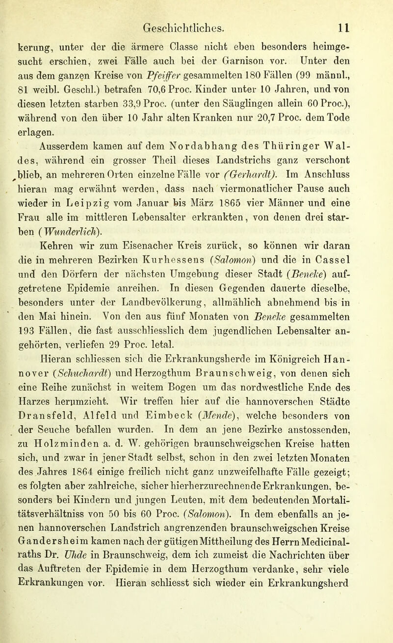 kerung, unter der die ärmere Classe nicht eben besonders heimge- sucht erschien, zwei Fälle auch bei der Garnison vor. Unter den aus dem ganzen Kreise von Pfeiffer gesammelten 180 Fällen (99 männl., 81 weibl. Geschl.) betrafen 70,6 Proc. Kinder unter 10 Jahren, und von diesen letzten starben 33,9 Proc. (unter den Säuglingen allein 60 Proc.), während von den über 10 Jahr alten Kranken nur 20,7 Proc. dem Tode erlagen. Ausserdem kamen auf dem Nordabhang des Thüringer Wal- des, während ein grosser Theil dieses Landstrichs ganz verschont ^blieb, an mehreren Orten einzelne Fälle vor (Gerhardt). Im Anschluss hieran mag erwähnt werden, dass nach viermonatlicher Pause auch wieder in Leipzig vom Januar bis März 1865 vier Männer und eine Frau alle im mittleren Lebensalter erkrankten, von denen drei star- ben (Wunderlich). Kehren wir zum Eisenacher Kreis zurück, so können wir daran die in mehreren Bezirken Kurhessens (Salomon) und die in Cassel und den Dörfern der nächsten Umgebung dieser Stadt (Beneke) auf- getretene Epidemie anreihen. In diesen Gegenden dauerte dieselbe, besonders unter der Landbevölkerung, allmählich abnehmend bis in den Mai hinein. Von den aus fünf Monaten von BeneJce gesammelten 193 Fällen, die fast ausschliesslich dem jugendlichen Lebensalter an- gehörten, verliefen 29 Proc. letal. Hieran schliessen sich die Erkrankungsherde im Königreich Han- nover (Schuchardt) und Herzogthum Braunschweig, von denen sich eine Reihe zunächst in weitem Bogen um das nordwestliche Ende des Harzes herumzieht. Wir treffen hier auf die hannoverschen Städte Dransfeld, Alfeld und Eimbeck (Wende), welche besonders von der Seuche befallen wurden. In dem an jene Bezirke anstossenden, zu Holzminden a. d. W. gehörigen braunschweigschen Kreise hatten sich, und zwar in jener Stadt selbst, schon in den zwei letzten Monaten des Jahres 1864 einige freilich nicht ganz unzweifelhafte Fälle gezeigt; es folgten aber zahlreiche, sicher hierherzurechnende Erkrankungen, be- sonders bei Kindern und jungen Leuten, mit dem bedeutenden Mortali- tätsverhältniss von 50 bis 60 Proc. (Salomon). In dem ebenfalls an je- nen hannoverschen Landstrich angrenzenden braunschweigschen Kreise Gandersheim kamen nach der gütigen Mittheilung des Herrn Medicinal- raths Dr. ühde in Braunschweig, dem ich zumeist die Nachrichten über das Auftreten der Epidemie in dem Herzogthum verdanke, sehr viele Erkrankungen vor. Hieran schliesst sich wieder ein Erkrankungsherd