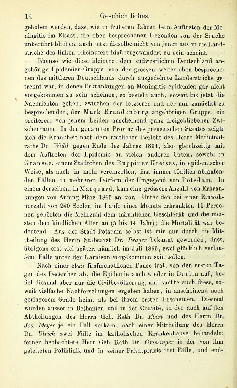 gehoben werden, dass, wie in früheren Jahren beim Auftreten der Me- ningitis im Eisass, die oben besprochenen Gegenden von der Seuche unberührt blieben, auch jetzt dieselbe nicht von jenen aus in die Land- striche des linken Rheinufers hinübergewandert zu sein scheint. Ebenso wie diese kleinere, dem südwestlichen Deutschland an- gehörige Epidemien-Gruppe von der grossen, weiter oben besproche- nen des mittleren Deutschlands durch ausgedehnte Länderstriche ge- trennt war, in denen Erkrankungen an Meningitis epidemica gar nicht vorgekommen zu sein scheinen, so besteht auch, soweit bis jetzt die Nachrichten gehen, zwischen der letzteren und der nun zunächst zu besprechenden, der Mark Brandenburg ungehörigen Gruppe, ein breiterer, von jenem Leiden anscheinend ganz freigebliebener Zwi- schenraum. In der genannten Provinz des preussischen Staates zeigte sich die Krankheit nach dem amtlichen Bericht des Herrn Medicinal- raths Dr. Wald gegen Ende des Jahres 1864, also gleichzeitig mit dem Auftreten der Epidemie an vielen anderen Orten, sowohl in Gran see, einem Städtchen des Ruppiner Kreises, in epidemischer Weise, als auch in mehr vereinzelten, fast immer tödtlich ablaufen- den Fällen in mehreren Dörfern der Umgegend von Potsdam, ln einem derselben, inMarquard, kam eine grössere Anzahl von Erkran- kungen von Anfang März 1865 an vor. Unter den bei einer Einwoh- nerzahl von 240 Seelen im Laufe eines Monats erkrankten 11 Perso- nen gehörten die Mehrzahl dem männlichen Geschlecht und die mei- sten dem kindlichen Alter an (5 bis 14 Jahr); die Mortalität war be- deutend. Aus der Stadt Potsdam selbst ist mir nur durch die Mit- theilung des Herrn Stabsarzt Dr. Prager bekannt geworden, dass, übrigens erst viel später, nämlich im Juli 1865, zwei glücklich verlau- fene Fälle unter der Garnison vorgekommen sein sollen. Nach einer etwa fünfmonatlichen Pause trat, von den ersten Ta- gen des December ab, die Epidemie auch wieder in Berlin auf, be- fiel diesmal aber nur die Civilbevölkerung, und suchte auch diese, so- weit vielfache Nachforschungen ergeben haben, in anscheinend noch geringerem Grade heim, als bei ihrem ersten Erscheinen. Diesmal wurden ausser in Bethanien und in der Charite, in der auch auf den Abtheilungen des Herrn Geh. Rath Dr. Ebert und des Herrn Dr. Jos. Meyer je ein Fall vorkam, nach einer Mittheilung des Herrn Dr. Ulrich zwei Fälle im katholischen Krankenhause behandelt; ferner beobachtete Herr Geh. Rath Dr. Griesinger in der von ihm geleiteten Poliklinik und in seiner Privatpraxis drei Fälle, und end-