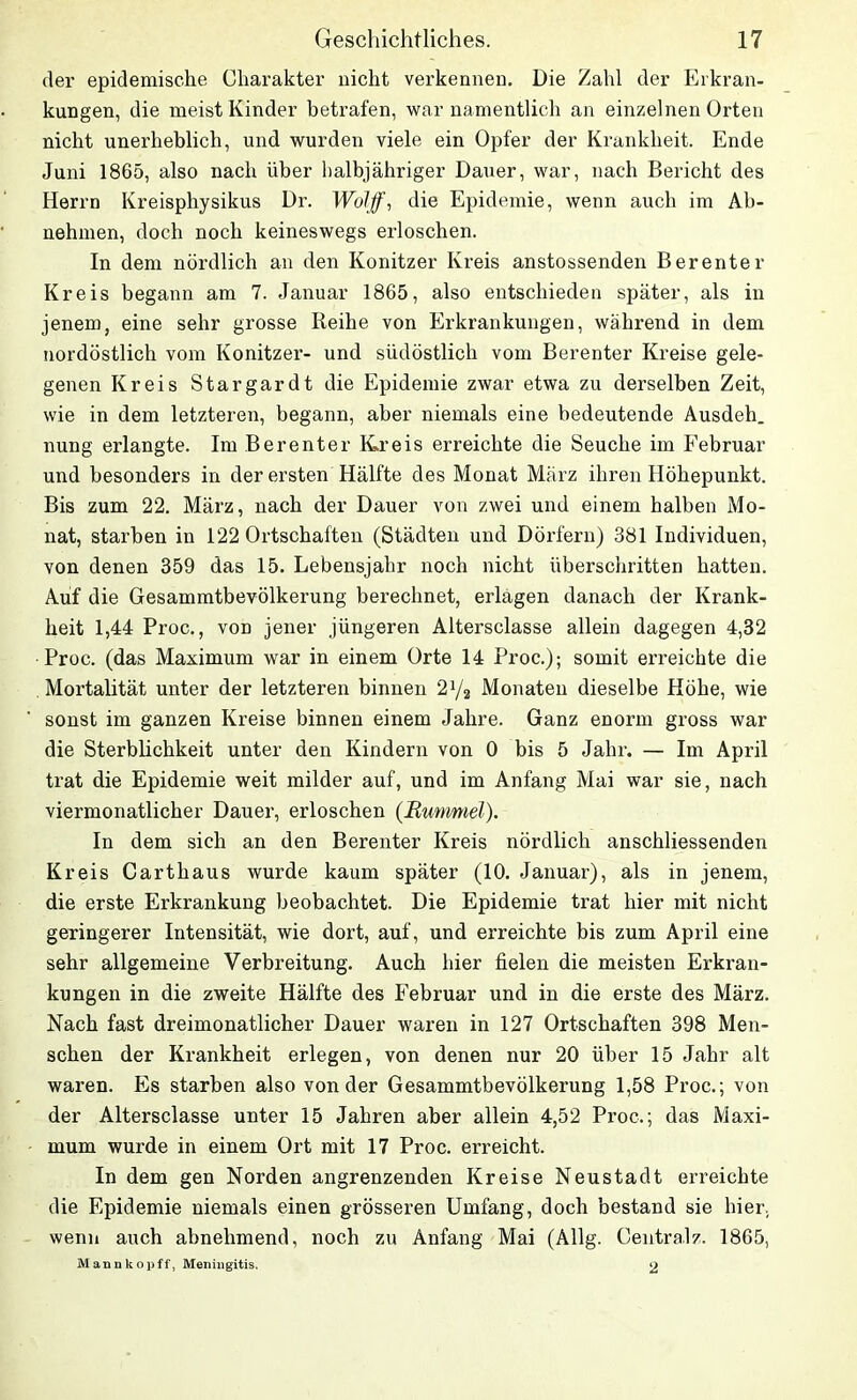 der epidemische Charakter nicht verkennen. Die Zahl der Erkran- kungen, die meist Kinder betrafen, war namentlich an einzelnen Orten nicht unerheblich, und wurden viele ein Opfer der Krankheit. Ende Juni 1865, also nach über halbjähriger Dauer, war, nach Bericht des Herrn Kreisphysikus Dr. Wolff, die Epidemie, wenn auch im Ab- nehmen, doch noch keineswegs erloschen. In dem nördlich an den Konitzer Kreis anstossenden Bereuter Kreis begann am 7. Januar 1865, also entschieden später, als in jenem, eine sehr grosse Reihe von Erkrankungen, während in dem nordöstlich vom Konitzer- und südöstlich vom Berenter Kreise gele- genen Kreis Stargardt die Epidemie zwar etwa zu derselben Zeit, wie in dem letzteren, begann, aber niemals eine bedeutende Ausdeh. nung erlangte. Im Berenter Kreis erreichte die Seuche im Februar und besonders in der ersten Hälfte des Monat März ihren Höhepunkt. Bis zum 22. März, nach der Dauer von zwei und einem halben Mo- nat, starben in 122 Ortschaften (Städten und Dörfern) 381 Individuen, von denen 359 das 15. Lebensjahr noch nicht überschritten hatten. Auf die Gesammtbevölkerung berechnet, erlagen danach der Krank- heit 1,44 Proc., von jener jüngeren Altersclasse allein dagegen 4,32 Proc. (das Maximum war in einem Orte 14 Proc.); somit erreichte die Mortalität unter der letzteren binnen 2y2 Monaten dieselbe Höhe, wie sonst im ganzen Kreise binnen einem Jahre. Ganz enorm gross war die Sterblichkeit unter den Kindern von 0 bis 5 Jahr. — Im April trat die Epidemie weit milder auf, und im Anfang Mai war sie, nach viermonatlicher Dauer, erloschen (jRummel). In dem sich an den Berenter Kreis nördlich anschliessenden Kreis Carthaus wurde kaum später (10. Januar), als in jenem, die erste Erkrankung beobachtet. Die Epidemie trat hier mit nicht geringerer Intensität, wie dort, auf, und erreichte bis zum April eine sehr allgemeine Verbreitung. Auch hier fielen die meisten Erkran- kungen in die zweite Hälfte des Februar und in die erste des März. Nach fast dreimonatlicher Dauer waren in 127 Ortschaften 398 Men- schen der Krankheit erlegen, von denen nur 20 über 15 Jahr alt waren. Es starben also von der Gesammtbevölkerung 1,58 Proc.; von der Altersclasse unter 15 Jahren aber allein 4,52 Proc.; das Maxi- mum wurde in einem Ort mit 17 Proc. erreicht. In dem gen Norden angrenzenden Kreise Neustadt erreichte die Epidemie niemals einen grösseren Umfang, doch bestand sie hier., wenn auch abnehmend, noch zu Anfang Mai (Allg. Central/. 1865, Mannkopff, Meningitis. 2