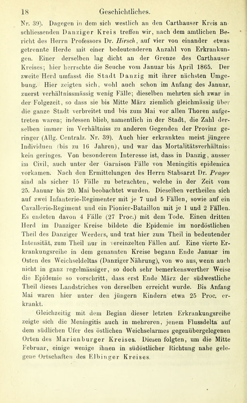 Nr. 39). Dagegen in dem sieb westlich an den Carthauser Kreis an- schliessenden Danziger Kreis treffen wir, nach dem amtlichen Be- richt des Herrn Professors Dr. Hirsch, auf vier von einander etwas getrennte Herde mit einer bedeutenderen Anzahl von Erkrankun- gen. Einer derselben lag dicht an der Grenze des Carthauser Kreises; hier herrschte die Seuche vom Januar bis April 1865. Der zweite Herd umfasst die Stadt Danzig mit ihrer nächsten Umge- bung. Hier zeigten sich, wohl auch schon im Anfang des Januar, zuerst verhältnissmässig wenig Fälle; dieselben mehrten sich zwar in der Folgezeit, so dass sie bis Mitte März ziemlich gleichmässig über die ganze Stadt verbreitet und bis zum Mai vor allen Thoren aufge- treten waren; indessen blieb, namentlich in der Stadt, die Zahl der- selben immer im Verhältniss zu anderen Gegenden der Provinz ge- ringer (Allg. Centralz. Nr. 39). Auch hier erkrankten meist jüngere Individuen (bis zu 16 Jahren), und war das Mortalitätsverhältniss kein geringes. Von besonderem Interesse ist, dass in Danzig, ausser im Civil, auch unter der Garnison Fälle vou Meningitis epidemica vorkamen. Nach den Ermittelungen des Herrn Stabsarzt Dr. Prager sind als sicher 15 Fälle zu betrachten, welche in der Zeit vom 25. Januar bis 20. Mai beobachtet wurden. Dieselben vertheilen sich auf zwei Infanterie-Regimenter mit je 7 und 5 Fällen, sowie auf ein Cavalierie-Regiment und ein Pionier-Bataillon mit je 1 und 2 Fällen. Es endeten davon 4 Fälle (27 Proc.) mit dem Tode. Einen dritten Herd im Danziger Kreise bildete die Epidemie im nordöstlichen Theil des Danziger Werders, und trat hier zum Theil in bedeutender Intensität, zum Theil nur in vereinzelten Fällen auf. Eine vierte Er- krankungsreihe in dem genannten Kreise begann Ende Januar im Osten des Weichseldeltas (Danziger Nährung), von wo aus, wenn auch nicht in ganz regelmässiger, so doch sehr bemerkenswerther Weise die Epidemie so vorschritt, dass erst Ende März der südwestliche Theil dieses Landstriches von derselben erreicht wurde. Bis Anfang Mai waren hier unter den jüngern Kindern etwa 25 Proc. er- krankt. Gleichzeitig mit dem Beginn dieser letzten Erkrankungsreihe zeigte sich die Meningitis auch in mehreren, jenem Flussdelta auf dem südlichen Ufer des östlichen Weichselarmes gegenübergelegenen Orten des Marienburger Kreises. Diesen folgten, um die Mitte Februar, einige wenige ihnen in südöstlicher Richtung nahe gele- gene Ortschaften des Elbin ger Kreises.