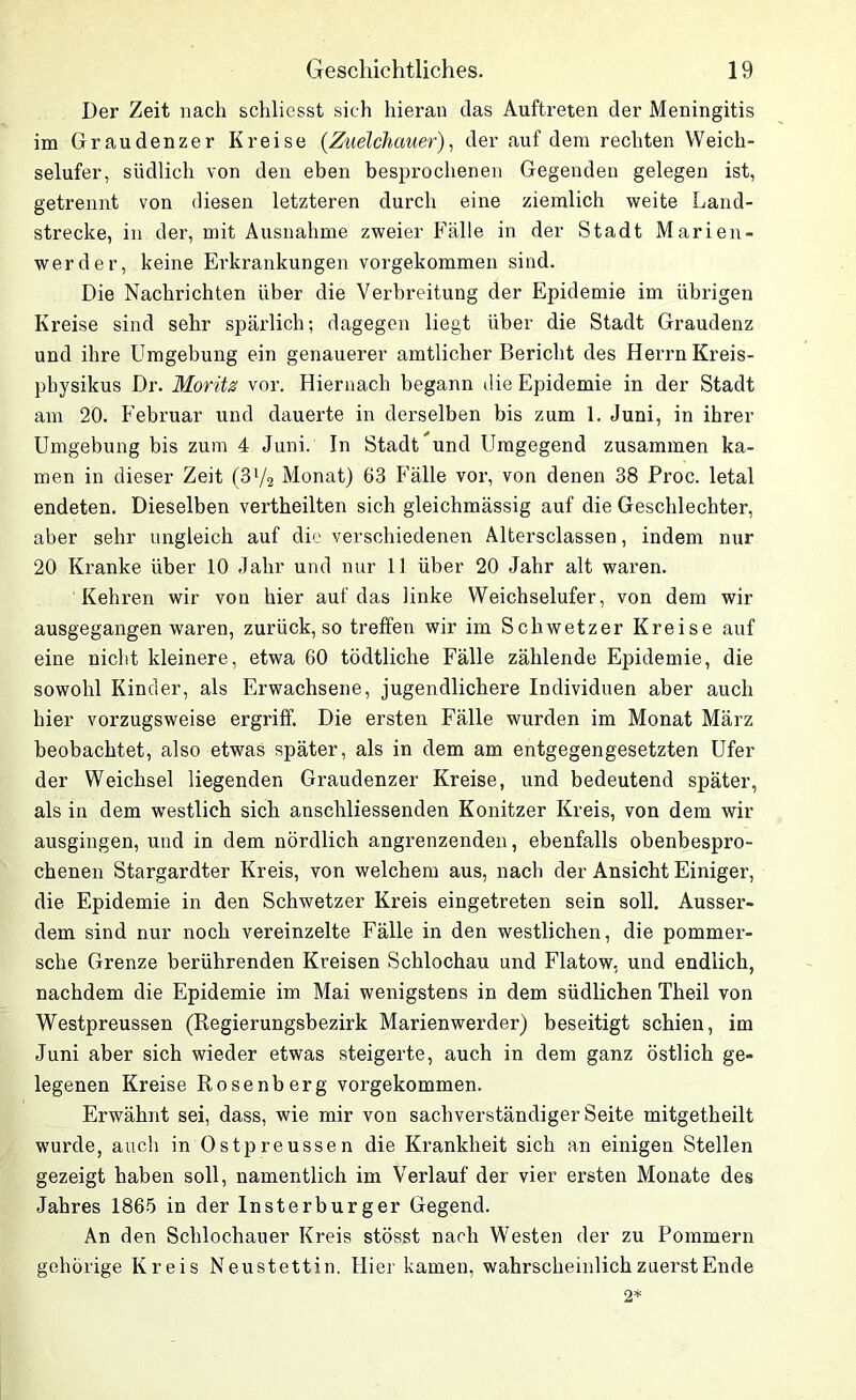 Der Zeit nach schliesst sich hieran das Auftreten der Meningitis im Graudenzer Kreise (Zuelchauer), der auf dem rechten Weich- selufer, südlich von den eben besprochenen Gegenden gelegen ist, getrennt von diesen letzteren durch eine ziemlich weite Land- strecke, in der, mit Ausnahme zweier Fälle in der Stadt Marien- werder, keine Erkrankungen vorgekommen sind. Die Nachrichten über die Verbreitung der Epidemie im übrigen Kreise sind sehr spärlich; dagegen liegt über die Stadt Graudenz und ihre Umgebung ein genauerer amtlicher Bericht des Herrn Kreis- pbysikus Dr. Moritz vor. Hiernach begann die Epidemie in der Stadt am 20. Februar und dauerte in derselben bis zum 1. Juni, in ihrer Umgebung bis zum 4 Juni. In Stadtund Umgegend zusammen ka- men in dieser Zeit (3l/2 Monat) 63 Fälle vor, von denen 38 Proc. letal endeten. Dieselben vertheilten sich gleichmässig auf die Geschlechter, aber sehr ungleich auf die verschiedenen Altersclassen, indem nur 20 Kranke über 10 Jahr und nur 11 über 20 Jahr alt waren. Kehren wir von hier auf das linke Weichselufer, von dem wir ausgegangen waren, zurück, so treffen wir im Schwetzer Kreise auf eine nicht kleinere, etwa 60 tödtliche Fälle zählende Epidemie, die sowohl Kinder, als Erwachsene, jugendlichere Individuen aber auch hier vorzugsweise ergriff. Die ersten Fälle wurden im Monat März beobachtet, also etwas später, als in dem am entgegengesetzten Ufer der Weichsel liegenden Graudenzer Kreise, und bedeutend später, als in dem westlich sich anschliessenden Konitzer Kreis, von dem wir ausgingen, und in dem nördlich angrenzenden, ebenfalls obenbespro- chenen Stargardter Kreis, von welchem aus, nach der Ansicht Einiger, die Epidemie in den Schwetzer Kreis eingetreten sein soll. Ausser- dem sind nur noch vereinzelte Fälle in den westlichen, die pommer- sche Grenze berührenden Kreisen Schlochau und Flatow, und endlich, nachdem die Epidemie im Mai wenigstens in dem südlichen Theil von Westpreussen (Regierungsbezirk Marienwerder) beseitigt schien, im Juni aber sich wieder etwas steigerte, auch in dem ganz östlich ge- legenen Kreise Rosenberg vorgekommen. Erwähnt sei, dass, wie mir von sachverständiger Seite mitgetheilt wurde, auch in Ostpreussen die Krankheit sich an einigen Stellen gezeigt haben soll, namentlich im Verlauf der vier ersten Monate des Jahres 1865 in der Insterburger Gegend. An den Sclilochauer Kreis stösst nach Westen der zu Pommern gehörige Kreis Neustettin. Hier kamen, wahrscheinlich zuerst Ende 2*