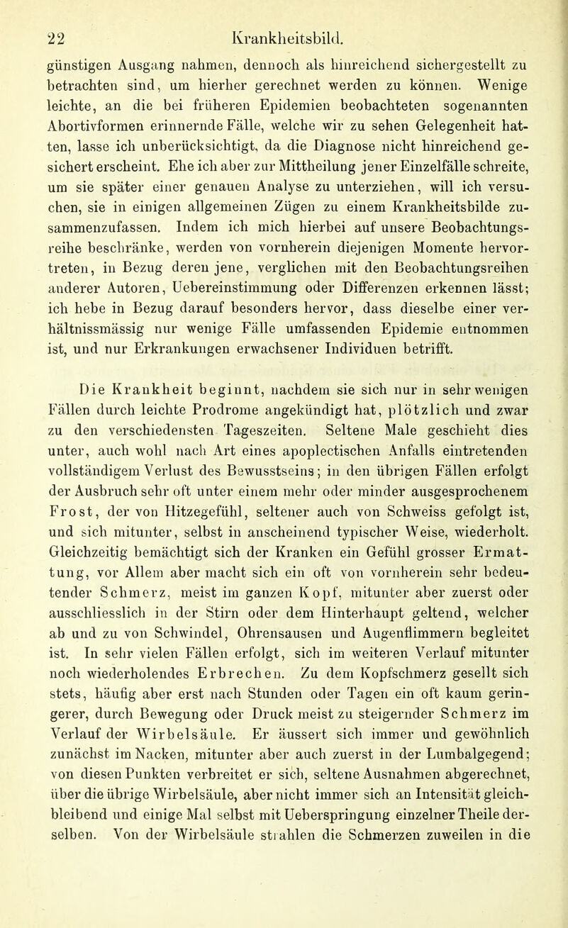 günstigen Ausgang nahmen, dennoch als hinreichend sichergestellt zu betrachten sind, um hierher gerechnet werden zu können. Wenige leichte, an die bei früheren Epidemien beobachteten sogenannten Abortivformen erinnernde Fälle, welche wir zu sehen Gelegenheit hat- ten, lasse ich unberücksichtigt, da die Diagnose nicht hinreichend ge- sichert erscheint. Ehe ich aber zur Mittheilung jener Einzelfälle schreite, um sie später einer genauen Analyse zu unterziehen, will ich versu- chen, sie in einigen allgemeinen Zügen zu einem Krankheitsbilde zu- sammenzufassen. Indem ich mich hierbei auf unsere Beobachtungs- reihe beschränke, werden von vornherein diejenigen Momente hervor- treten, in Bezug deren jene, verglichen mit den Beobachtungsreihen anderer Autoren, Uebereinstimmung oder Differenzen erkennen lässt; ich hebe in Bezug darauf besonders hervor, dass dieselbe einer ver- hältnissmässig nur wenige Fälle umfassenden Epidemie entnommen ist, und nur Erkrankungen erwachsener Individuen betrifft. Die Krankheit beginnt, nachdem sie sich nur in sehr wenigen Fällen durch leichte Prodrome angekündigt hat, plötzlich und zwar zu den verschiedensten Tageszeiten. Seltene Male geschieht dies unter, auch wohl nach Art eines apoplectischen Anfalls eintretenden vollständigem Verlust des Bewusstseins; in den übrigen Fällen erfolgt der Ausbruch sehr oft unter einem mehr oder minder ausgesprochenem Frost, der von Hitzegefühl, seltener auch von Schweiss gefolgt ist, und sich mitunter, selbst in anscheinend typischer Weise, wiederholt. Gleichzeitig bemächtigt sich der Kranken ein Gefühl grosser Ermat- tung, vor Allem aber macht sich ein oft von vornherein sehr bedeu- tender Schmerz, meist im ganzen Kopf, mitunter aber zuerst oder ausschliesslich in der Stirn oder dem Hinterhaupt geltend, welcher ab und zu von Schwindel, Ohrensausen und AugenÜimmern begleitet ist. In sehr vielen Fällen erfolgt, sich im weiteren Verlauf mitunter noch wiederholendes Erbrechen. Zu dem Kopfschmerz gesellt sich stets, häufig aber erst nach Stunden oder Tagen ein oft kaum gerin- gerer, durch Bewegung oder Druck meist zu steigernder Schmerz im Verlauf der Wirbelsäule. Er äussert sich immer und gewöhnlich zunächst im Nacken, mitunter aber auch zuerst in der Lumbalgegend; von diesen Punkten verbreitet er sich, seltene Ausnahmen abgerechnet, über die übrige Wirbelsäule, aber nicht immer sich an Intensität gleich- bleibend und einige Mal selbst mit Ueberspringung einzelner Theile der- selben. Von der Wirbelsäule strahlen die Schmerzen zuweilen in die