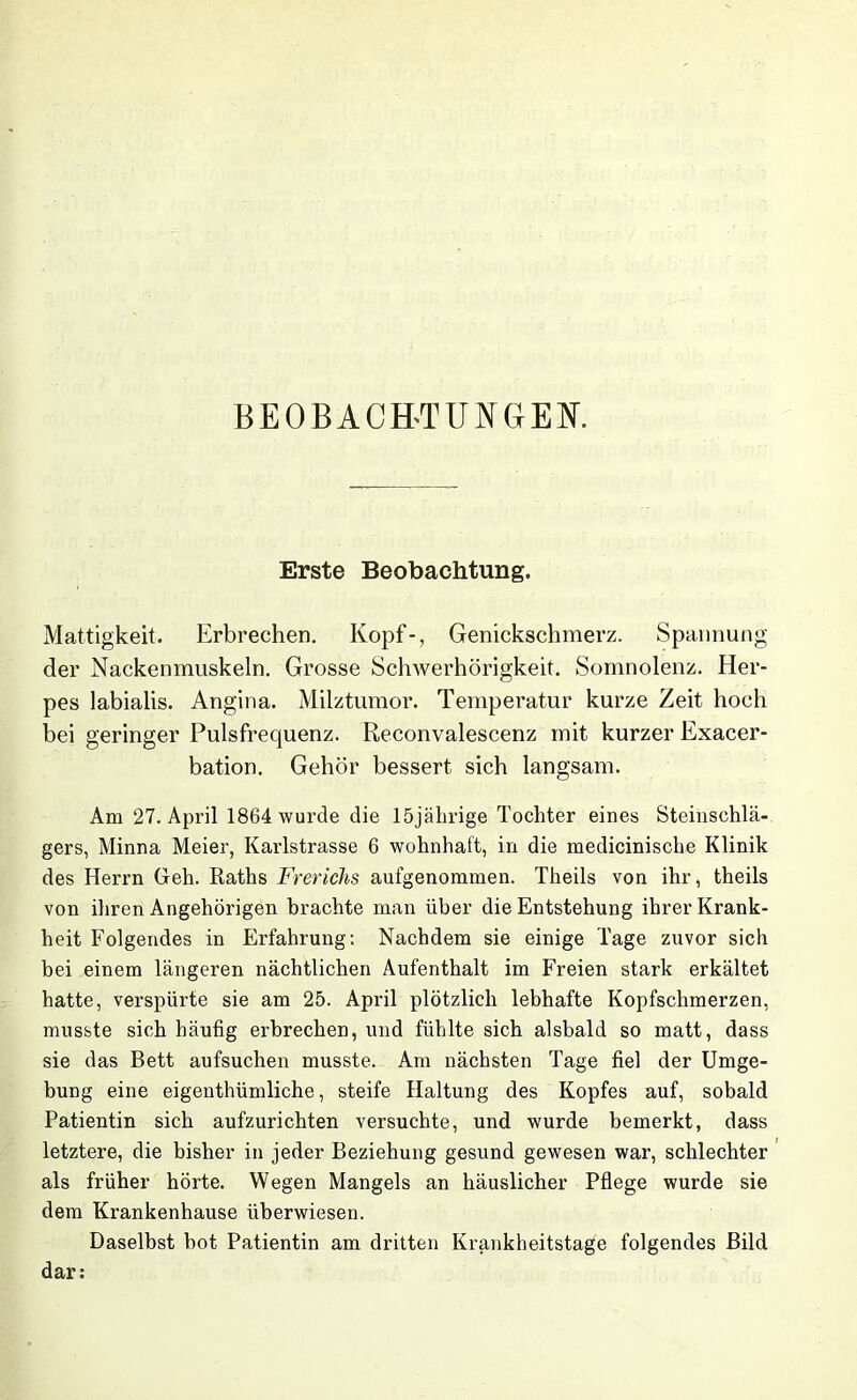 BEOBACH-TUNGEN. Erste Beobachtung. Mattigkeit. Erbrechen. Kopf-, Genickschmerz. Spannung der Nackenmuskeln. Grosse Schwerhörigkeit. Somnolenz. Her- pes labialis. Angina. Milztumor. Temperatur kurze Zeit hoch bei geringer Pulsfrequenz. Reconvalescenz mit kurzer Exacer- bation. Gehör bessert sich langsam. Am 27. April 1864 wurde die 15jährige Tochter eines Steinschlä- gers, Minna Meier, Karlstrasse 6 wohnhaft, in die medicinische Klinik des Herrn Geh. Raths Frerichs aufgenommen. Theils von ihr, theils von ihren Angehörigen brachte man über die Entstehung ihrer Krank- heit Folgendes in Erfahrung: Nachdem sie einige Tage zuvor sich bei einem längeren nächtlichen Aufenthalt im Freien stark erkältet hatte, verspürte sie am 25. April plötzlich lebhafte Kopfschmerzen, musste sich häufig erbrechen, und fühlte sich alsbald so matt, dass sie das Bett aufsuchen musste. Am nächsten Tage fiel der Umge- bung eine eigenthümliche, steife Haltung des Kopfes auf, sobald Patientin sich aufzurichten versuchte, und wurde bemerkt, dass letztere, die bisher in jeder Beziehung gesund gewesen war, schlechter als früher hörte. Wegen Mangels an häuslicher Pflege wurde sie dem Krankenhause überwiesen. Daselbst bot Patientin am dritten Krankheitstage folgendes Bild dar: