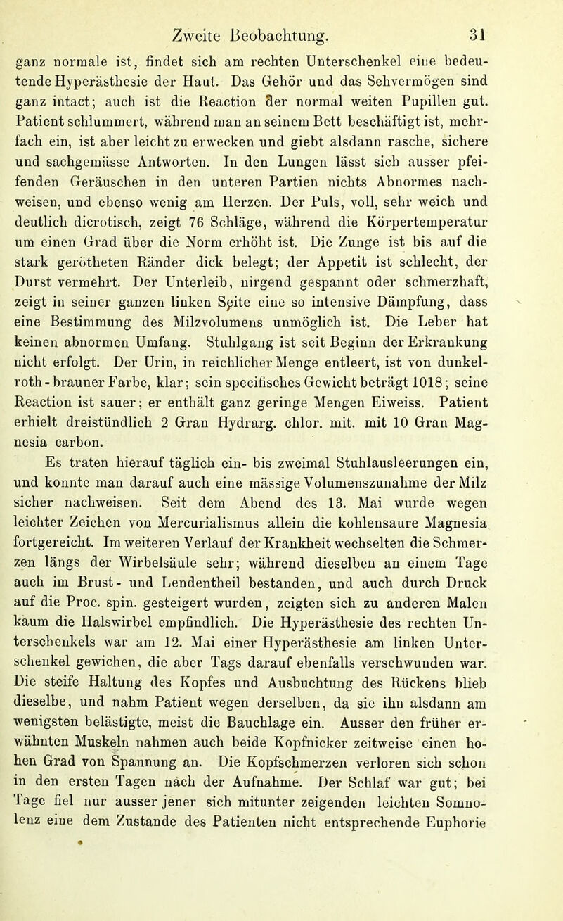 ganz normale ist, findet sich am rechten Unterschenkel eine bedeu- tende Hyperästhesie der Haut. Das Gehör und das Sehvermögen sind ganz intact; auch ist die Reaction 3er normal weiten Pupillen gut. Patient schlummert, während man an seinem Bett beschäftigt ist, mehr- fach ein, ist aber leicht zu erwecken und giebt alsdann rasche, sichere und sachgemässe Antworten. In den Lungen lässt sich ausser pfei- fenden Geräuschen in den unteren Partien nichts Abnormes nach- weisen, und ebenso wenig am Herzen. Der Puls, voll, sehr weich und deutlich dicrotisch, zeigt 76 Schläge, während die Körpertemperatur um einen Grad über die Norm erhöht ist. Die Zunge ist bis auf die stark gerotheten Ränder dick belegt; der Appetit ist schlecht, der Durst vermehrt. Der Unterleib, nirgend gespannt oder schmerzhaft, zeigt in seiner ganzen linken Spite eine so intensive Dämpfung, dass eine Bestimmung des Milzvolumens unmöglich ist. Die Leber hat keinen abnormen Umfang. Stuhlgang ist seit Beginn der Erkrankung nicht erfolgt. Der Urin, in reichlicher Menge entleert, ist von dunkel- roth-brauner Farbe, klar; sein specifisches Gewicht beträgt 1018; seine Reaction ist sauer; er enthält ganz geringe Mengen Eiweiss. Patient erhielt dreistündlich 2 Gran Hydrarg. chlor, mit. mit 10 Gran Mag- nesia carbon. Es traten hierauf täglich ein- bis zweimal Stuhlausleerungen ein, und konnte man darauf auch eine mässige Volumenszunahme der Milz sicher nachweisen. Seit dem Abend des 13. Mai wurde wegen leichter Zeichen von Mercurialisinus allein die kohlensaure Magnesia fortgereicht. Im weiteren Verlauf der Krankheit wechselten die Schmer- zen längs der Wirbelsäule sehr; während dieselben an einem Tage auch im Brust- und Lendentheil bestanden, und auch durch Druck auf die Proc. spin. gesteigert wurden, zeigten sich zu anderen Malen kaum die Halswirbel empfindlich. Die Hyperästhesie des rechten Un- terschenkels war am 12. Mai einer Hyperästhesie am linken Unter- schenkel gewichen, die aber Tags darauf ebenfalls verschwunden war. Die steife Haltung des Kopfes und Ausbuchtung des Rückens blieb dieselbe, und nahm Patient wegen derselben, da sie ihn alsdann am wenigsten belästigte, meist die Bauchlage ein. Ausser den früher er- wähnten Muskeln nahmen auch beide Kopfnicker zeitweise einen ho- hen Grad von Spannung an. Die Kopfschmerzen verloren sich schon in den ersten Tagen nach der Aufnahme. Der Schlaf war gut; bei Tage fiel nur ausser jener sich mitunter zeigenden leichten Somno- lenz eine dem Zustande des Patienten nicht entsprechende Euphorie