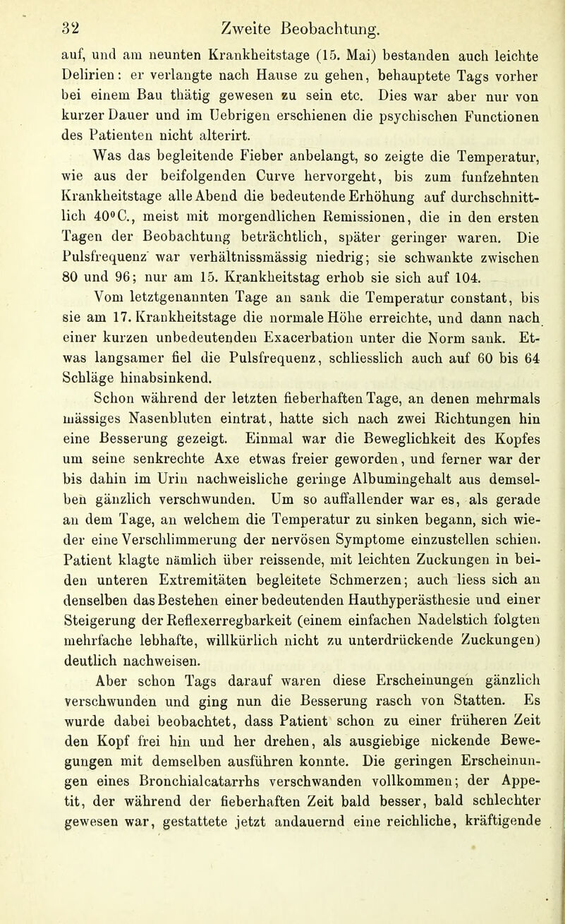 auf, und am neunten Krankheitstage (15. Mai) bestanden auch leichte Delirien: er verlangte nach Hause zu gehen, behauptete Tags vorher bei einem Bau thätig gewesen zu sein etc. Dies war aber nur von kurzer Dauer und im Uebrigen erschienen die psychischen Functionen des Patienten nicht alterirt. Was das begleitende Fieber anbelangt, so zeigte die Temperatur, wie aus der beifolgenden Curve hervorgeht, bis zum fünfzehnten Krankheitstage alle Abend die bedeutende Erhöhung auf durchschnitt- lich 40°C., meist mit morgendlichen Remissionen, die in den ersten Tagen der Beobachtung beträchtlich, später geringer waren. Die Pulsfrequenz war verhältnissmässig niedrig; sie schwankte zwischen 80 und 96; nur am 15. Krankheitstag erhob sie sich auf 104. Vom letztgenannten Tage an sank die Temperatur constant, bis sie am 17. Krankheitstage die normale Höhe erreichte, und dann nach einer kurzen unbedeutenden Exacerbation unter die Norm sank. Et- was langsamer fiel die Pulsfrequenz, schliesslich auch auf 60 bis 64 Schläge hinabsinkend. Schon während der letzten fieberhaften Tage, an denen mehrmals mässiges Nasenbluten eintrat, hatte sich nach zwei Richtungen hin eine Besserung gezeigt. Einmal war die Beweglichkeit des Kopfes um seine senkrechte Axe etwas freier geworden, und ferner war der bis dahin im Urin nachweisliche geringe Albumingehalt aus demsel- ben gänzlich verschwunden. Um so auffallender war es, als gerade an dem Tage, an welchem die Temperatur zu sinken begann, sich wie- der eine Verschlimmerung der nervösen Symptome einzustellen schien. Patient klagte nämlich über reissende, mit leichten Zuckungen in bei- den unteren Extremitäten begleitete Schmerzen; auch Hess sich an denselben das Bestehen einer bedeutenden Hauthyperästhesie und einer Steigerung der Reflexerregbarkeit (einem einfachen Nadelstich folgten mehrfache lebhafte, willkürlich nicht zu unterdrückende Zuckungen) deutlich nachweisen. Aber schon Tags darauf waren diese Erscheinungen gänzlich verschwunden und ging nun die Besserung rasch von Statten. Es wurde dabei beobachtet, dass Patient schon zu einer früheren Zeit den Kopf frei hin und her drehen, als ausgiebige nickende Bewe- gungen mit demselben ausführen konnte. Die geringen Erscheinun- gen eines Bronchialcatarrhs verschwanden vollkommen; der Appe- tit, der während der fieberhaften Zeit bald besser, bald schlechter gewesen war, gestattete jetzt andauernd eine reichliche, kräftigende