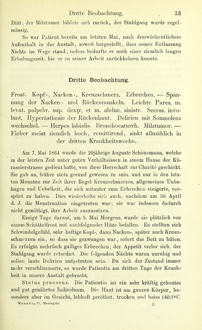 Diät; der Milztumor bildete sich zurück, der Stuhlgang wurde regel- mässig. So war Patient bereits am letzten Mai, nach dreiwöchentlichem Aufenthalt in der Anstalt, soweit hergestellt, dass seiner Entlassung Nichts im Wege stand; indess bedurfte er noch einer ziemlich langen Erholungszeit, bis er zu seiner Arbeit zurückkehren konnte. Dritte Beobachtung. Frost. Kopf-, Nacken-, Kreuzschmerz. Erbrechen. — Span- nung der Nacken - und Rückenmuskeln. Leichte Pares. m. levat. palpebr. sup. dextr. et m. abduc. sinistr. Secess. invo- lunt, Hyperästhesie der Rückenhaut. Delirien mit Somnolenz wechselnd. — Herpes labialis. Bronchocatarrh. Milztumor. — Fieber meist ziemlich hoch, remittirend, sinkt allmählich in der dritten Krankheitswoche. Am 7. Mai 1864 wurde die 20jährige Auguste Schönemann, welche in der letzten Zeit unter guten Verhältnissen in einem Hause der Kü- rassierstrasse gedient hatte, von ihrer Herrschaft zur Charite geschickt. Sie gab an, früher stets gesund gewesen zu sein, und nur in den letz- ten Monaten zur Zeit ihrer Piegel Kreuzschmerzen, allgemeines Unbe- hagen und Uebelkeit, die sich mitunter zum Erbrechen steigerte, ver- spürt zu haben. Dies wiederholte sich auch, nachdem am 30. April d. J. die Menstruation eingetreten war; sie war indessen dadurch nicht genötliigt, ihre Arbeit auszusetzen. Einige Tage darauf, am 5. Mai Morgens, wurde sie plötzlich von einem Schüttelfrost mit nachfolgender Hitze befallen. Es stellten sich Schwindelgefühl, sehr heftige Kopf-, dann Nacken-, später auch Kreuz- schmerzen ein, so dass sie gezwungen war, sofort das Bett zu hüten. Es erfolgte mehrfach galliges Erbrechen; der Appetit verlor sich, der Stuhlgang wurde retardirt. Die folgenden Nächte waren unruhig und sollen laute Delirien aufgetreten sein. Da sich der Zustand immer mehr verschlimmerte, so wurde Patientin am dritten Tage der Krank- heit in unsere Anstalt gebracht. Status praes'ens. Die Patientin ist ein sehr kräftig gebautes und gut genährtes Individuum. Die Haut ist am ganzen Körper, be- sonders aber im Gesicht, lebhaft geröthet, trocken und heiss (40,1°C. Mannkopff, Meningitis. 3