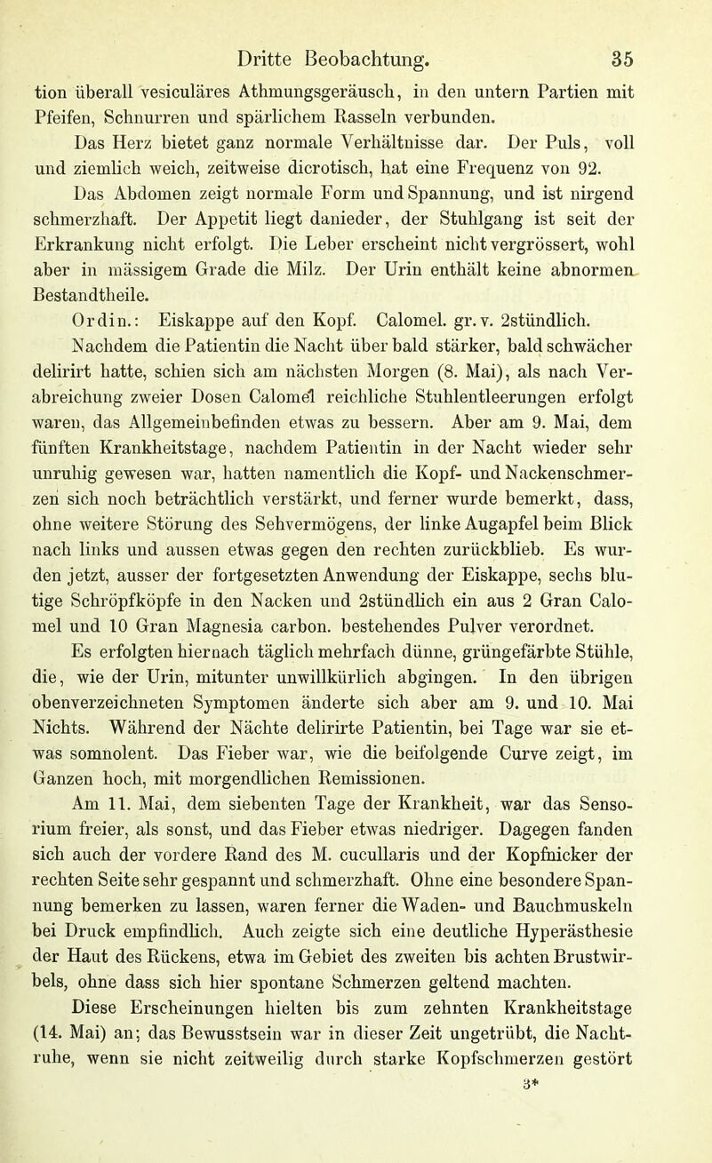 tion überall vesiculäres Athmungsgeräusch, in den untern Partien mit Pfeifen, Schnurren und spärlichem Rasseln verbunden. Das Herz bietet ganz normale Verhältnisse dar. Der Puls, voll und ziemlich weich, zeitweise dicrotisch, hat eine Frequenz von 92. Das Abdomen zeigt normale Form und Spannung, und ist nirgend schmerzhaft. Der Appetit liegt danieder, der Stuhlgang ist seit der Erkrankung nicht erfolgt. Die Leber erscheint nicht vergrössert, wohl aber in mässigem Grade die Milz. Der Urin enthält keine abnormen Bestandtlieile. Ordin.: Eiskappe auf den Kopf. Calomel. gr. v. 2stündlich. Nachdem die Patientin die Nacht über bald stärker, bald schwächer delirirt hatte, schien sich am nächsten Morgen (8. Mai), als nach Ver- abreichung zweier Dosen Calomel reichliche Stuhlentleerungen erfolgt waren, das Allgemeinbefinden etwas zu bessern. Aber am 9. Mai, dem fünften Krankheitstage, nachdem Patientin in der Nacht wieder sehr unruhig gewesen war, hatten namentlich die Kopf- und Nackenschmer- zen sich noch beträchtlich verstärkt, und ferner wurde bemerkt, dass, ohne weitere Störung des Sehvermögens, der linke Augapfel beim Blick nach links und aussen etwas gegen den rechten zurückblieb. Es wur- den jetzt, ausser der fortgesetzten Anwendung der Eiskappe, sechs blu- tige Schröpfköpfe in den Nacken und 2stündlich ein aus 2 Gran Calo- mel und 10 Gran Magnesia carbon. bestehendes Pulver verordnet. Es erfolgten hiernach täglich mehrfach dünne, grüngefärbte Stühle, die, wie der Urin, mitunter unwillkürlich abgingen. In den übrigen obenverzeiebneten Symptomen änderte sich aber am 9. und 10. Mai Nichts. Während der Nächte delirirte Patientin, bei Tage war sie et- was somnolent. Das Fieber war, wie die beifolgende Curve zeigt, im Ganzen hoch, mit morgendlichen Remissionen. Am 11. Mai, dem siebenten Tage der Krankheit, war das Senso- rium freier, als sonst, und das Fieber etwas niedriger. Dagegen fanden sich auch der vordere Rand des M. cucullaris und der Kopfnicker der rechten Seite sehr gespannt und schmerzhaft. Ohne eine besondere Span- nung bemerken zu lassen, waren ferner die Waden- und Bauchmuskeln bei Druck empfindlich. Auch zeigte sich eine deutliche Hyperästhesie der Haut des Rückens, etwa im Gebiet des zweiten bis achten Brustwir- bels, ohne dass sich hier spontane Schmerzen geltend machten. Diese Erscheinungen hielten bis zum zehnten Krankheitstage (14. Mai) an: das Bewusstsein war in dieser Zeit ungetrübt, die Nacht- ruhe, wenn sie nicht zeitweilig durch starke Kopfschmerzen gestört 3*