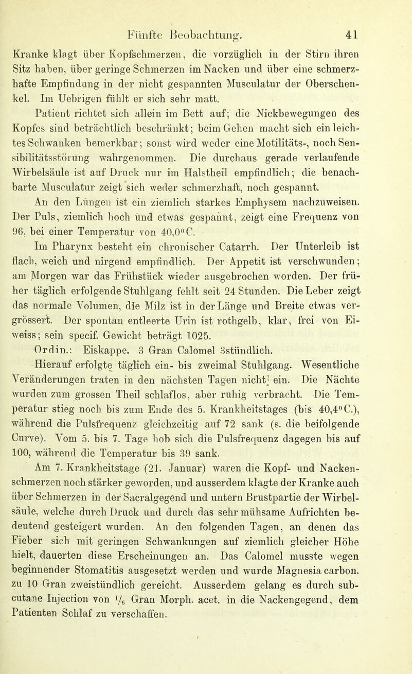 Kranke klagt über Kopfschmerzen, die vorzüglich in der Stirn ihren Sitz haben, über geringe Schmerzen im Nacken und über eine schmerz- hafte Empfindung in der nicht gespannten Musculatur der Oberschen- kel. Im Uebrigen fühlt er sich sehr matt. Patient richtet sich allein im Bett auf; die Nickbewegungen des Kopfes sind beträchtlich beschränkt; beim Gehen macht sich ein leich- tes Schwanken bemerkbar; sonst wird weder eineMotilitäts-, nochSen- sibilitätsstörung wahrgenommen. Die durchaus gerade verlaufende Wirbelsäule ist auf Druck nur im Halstheil empfindlich; die benach- barte Musculatur zeigt sich weder schmerzhaft, noch gespannt. An den Lungen ist ein ziemlich starkes Emphysem nachzuweisen. Der Puls, ziemlich hoch und etwas gespannt, zeigt eine Frequenz von 96, bei einer Temperatur von 40,0° C. Im Pharynx besteht ein chronischer Catarrh. Der Unterleib ist flach, weich und nirgend empfindlich. Der Appetit ist verschwunden; am Morgen war das Frühstück wieder ausgebrochen worden. Der frü- her täglich erfolgende Stuhlgang fehlt seit 24 Stunden. Die Leber zeigt das normale Volumen, die Milz ist in der Länge und Breite etwas ver- grössert. Der spontan entleerte Urin ist rothgelb, klar, frei von Ei- weiss; sein specif. Gewicht beträgt 1025. Ordin.: Eiskappe. 3 Gran Calomel 3stündlich. Hierauf erfolgte täglich ein- bis zweimal Stuhlgang. Wesentliche Veränderungen traten in den nächsten Tagen nicht; ein. Die Nächte wurden zum grossen Theil schlaflos, aber ruhig verbracht. Die Tem- peratur stieg noch bis zum Ende des 5. Krankheitstages (bis 40,4° C.), während die Pulsfrequenz gleichzeitig auf 72 sank (s. die beifolgende Curve). Vom 5. bis 7. Tage hob sich die Pulsfrequenz dagegen bis auf 100, während die Temperatur bis 39 sank. Am 7. Krankheitstage (21. Januar) waren die Kopf- und Nacken- schmerzen noch stärker geworden, und ausserdem klagte der Kranke auch über Schmerzen in der Sacralgegend und untern Brustpartie der Wirbel- säule, welche durch Druck und durch das sehr mühsame Aufrichten be- deutend gesteigert wurden. An den folgenden Tagen, an denen das Fieber sich mit geringen Schwankungen auf ziemlich gleicher Höhe hielt, dauerten diese Erscheinungen an. Das Calomel musste wegen beginnender Stomatitis ausgesetzt werden und wurde Magnesia carbon. zu 10 Gran zweistündlich gereicht. Ausserdem gelang es durch sub- cutane Injection von Ve Gran Morph, acet. in die Nackengegend, dem Patienten Schlaf zu verschaffen.