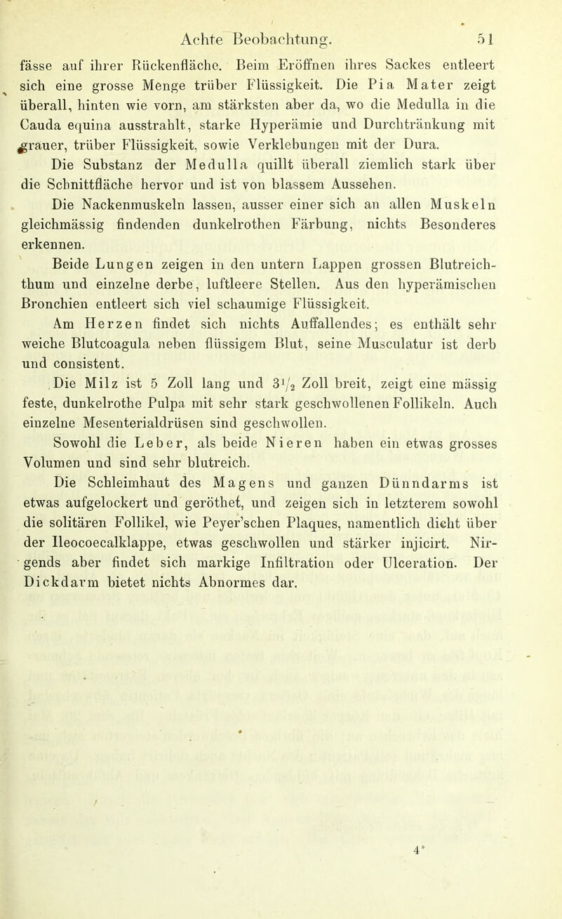 fässe auf ihrer Rückenfläche. Beim Eröffnen ihres Sackes entleert sich eine grosse Menge trüber Flüssigkeit. Die Pia Mater zeigt überall, hinten wie vorn, am stärksten aber da, wo die Medulla in die Cauda equina ausstrahlt, starke Hyperämie und Durchtränkung mit grauer, trüber Flüssigkeit, sowie Verklebungen mit der Dura. Die Substanz der Medulla quillt überall ziemlich stark über die Schnittfläche hervor und ist von blassem Aussehen. Die Nackenmuskeln lassen, ausser einer sich an allen Muskeln gleichmässig findenden dunkelrothen Färbung, nichts Besonderes erkennen. Beide Lungen zeigen in den untern Lappen grossen Blutreich- thum und einzelne derbe, luftleere Stellen. Aus den hyperämischen Bronchien entleert sich viel schaumige Flüssigkeit. Am Herzen findet sich nichts Auffallendes; es enthält sehr weiche Blutcoagula neben flüssigem Blut, seine Musculatur ist derb und consistent. Die Milz ist 5 Zoll lang und 3lj2 Zoll breit, zeigt eine mässig feste, dunkelrothe Pulpa mit sehr stark geschwollenen Follikeln. Auch einzelne Mesenterialdrüsen sind geschwollen. Sowohl die Leber, als beide Nieren haben ein etwas grosses Volumen und sind sehr blutreich. Die Schleimhaut des Magens und ganzen Dünndarms ist etwas aufgelockert und geröthet, und zeigen sich in letzterem sowohl die solitären Follikel, wie Peyer’schen Plaques, namentlich dicht über der Ileocoecalklappe, etwas geschwollen und stärker injicirt. Nir- gends aber findet sich markige Infiltration oder Ulceration. Der Dickdarm bietet nichts Abnormes dar. 4