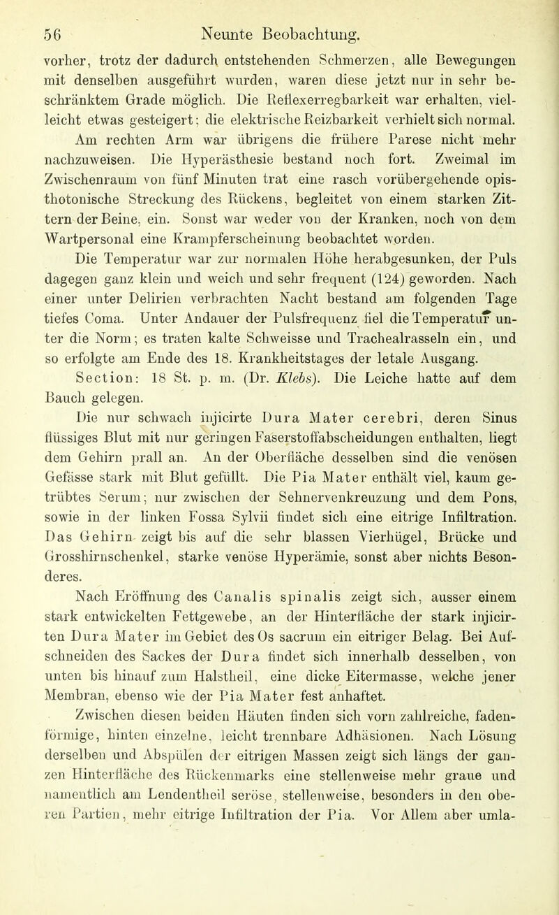 vorher, trotz der dadurch entstehenden Schmerzen, alle Bewegungen mit denselben ausgeführt wurden, waren diese jetzt nur in sehr be- schränktem Grade möglich. Die Reflexerregbarkeit war erhalten, viel- leicht etwas gesteigert; die elektrische Reizbarkeit verhielt sich normal. Am rechten Arm war übrigens die frühere Parese nicht mehr nachzuweisen. Die Hyperästhesie bestand noch fort. Zweimal im Zwischenraum von fünf Minuten trat eine rasch vorübergehende opis- thotonische Streckung des Rückens, begleitet von einem starken Zit- tern der Beine, ein. Sonst war weder von der Kranken, noch von dem Wartpersonal eine Krampferscheinung beobachtet worden. Die Temperatur war zur normalen Höhe herabgesunken, der Puls dagegen ganz klein und weich und sehr frequent (124) geworden. Nach einer unter Delirien verbrachten Nacht bestand am folgenden Tage tiefes Coma. Unter Andauer der Pulsfrequenz fiel die Temperatur un- ter die Norm; es traten kalte Scliweisse und Trachealrasseln ein, und so erfolgte am Ende des 18. Krankheitstages der letale Ausgang. Section: 18 St. p. m. (Dr. Klebs). Die Leiche hatte auf dem Bauch gelegen. Die nur schwach injicirte Dura Mater cerebri, deren Sinus flüssiges Blut mit nur geringen Faserstoftabscheidungen enthalten, liegt dem Gehirn prall an. An der Oberfläche desselben sind die venösen Gefässe stark mit Blut gefüllt. Die Pia Mater enthält viel, kaum ge- trübtes Serum; nur zwischen der Sehnervenkreuzung und dem Pons, sowie in der linken Fossa Sylvii findet sich eine eitrige Infiltration. Das Gehirn zeigt bis auf die sehr blassen Vierhügel, Brücke und Grosshirnschenkel, starke venöse Hyperämie, sonst aber nichts Beson- deres. Nach Eröffnung des Canalis spinalis zeigt sich, ausser einem stark entwickelten Fettgewebe, an der Hinterfläche der stark injicir- ten Dura Mater im Gebiet des Os sacruin ein eitriger Belag. Bei Auf- schneiden des Sackes der Dura findet sich innerhalb desselben, von unten bis hinauf zum Halstheil, eine dicke Eitermasse, welche jener Membran, ebenso wie der Pia Mater fest anhaftet. Zwischen diesen beiden Häuten finden sich vorn zahlreiche, faden- förmige, hinten einzelne, leicht trennbare Adhäsionen. Nach Lösung derselben und Abspülen der eitrigen Massen zeigt sich längs der gan- zen Hinterfläche des Rückenmarks eine stellenweise mehr graue und namentlich am Lendentheil seröse, stellenweise, besonders in den obe- ren Partien, mehr eitrige Infiltration der Pia. Vor Allem aber umla-