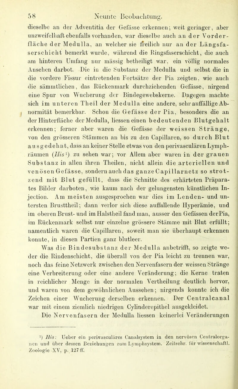 dieselbe an der Adventitia der Befasse erkennen; weit geringer, aber unzweifelhaft ebenfalls vorhanden, war dieselbe auch an der Vorder- fläche der Medulla, an welcher sie freilich nur an der Längsfa- serschi eilt bemerkt wurde, während die Ringsfaserschicht, die auch am hinteren Umfang nur mässig betheiligt war, ein völlig normales Ansehen darbot. Die in die Substanz der Medulla und selbst die in die vordere Fissur eintretenden Fortsätze der Pia zeigten, wie auch die sämmtlichen, das Rückenmark durchziehenden Gefässe, nirgend eine Spur von Wucherung der Bindegewebskerne. Dagegen machte sich im unteren Th eil der Medulla eine andere, sehr auffällige Ab- normität bemerkbar. Schon die Gefässe der Pia, besonders die an der Hinterfläche der Medulla, liessen einen bedeutenden Blutgehalt erkennen; ferner aber waren die Gefässe der weissen Stränge, von den grösseren Stämmen an bis zu den Capillaren, so durch Blut ausgedehnt, dass an keiner Stelle etwas von den perivasculären Lymph- räumen (His1) zu sehen war; vor Allem aber waren in der grauen Substanz in allen ihren Theilen, nicht allein die arteriellen und venösen Gefässe, sondern auch das ganze Capillarnetz so strot- zend mit Blut gefüllt, dass die Schnitte des erhärteten Präpara- tes Bilder darboten, wie kaum nach der gelungensten künstlichen In- jection. Am meisten ausgesprochen war dies im Lenden- und un- tersten Brusttheil; dann verlor sich diese auffallende Hyperämie, und im oberen Brust- und imHalstheil fand man, ausser den Gefässen derPia, im Rückenmark selbst nur einzelne grössere Stämme mit Blut erfüllt; namentlich waren die Capillaren, soweit man sie überhaupt erkennen konnte, in diesen Partien ganz blutleer. Was die Bindesubstanz der Medulla anbetrifft, so zeigte we- der die Rindenschicht, die überall von der Pia leicht zu trennen war, noch das feine Netzwerk zwischen den Nervenfasern der weissen Stränge eine Verbreiterung oder eine andere Veränderung; die Kerne traten in reichlicher Menge in der normalen Vertheilung deutlich hervor, und waren von dem gewöhnlichen Aussehen; nirgends konnte ich die Zeichen einer Wucherung derselben erkennen. Der Centralcanal war mit einem ziemlich niedrigen Cylinderepithel ausgekleidet. Die Nervenfasern der Medulla liessen keinerlei Veränderungen P llis: Ueber ein perivasculäres Canalsystem in den nervösen Centralorga- nen und über dessen Beziehungen zum Lymphsystem. Zeitschr. lür wissenschaftl. Zoologie XV, p. 127 ff.