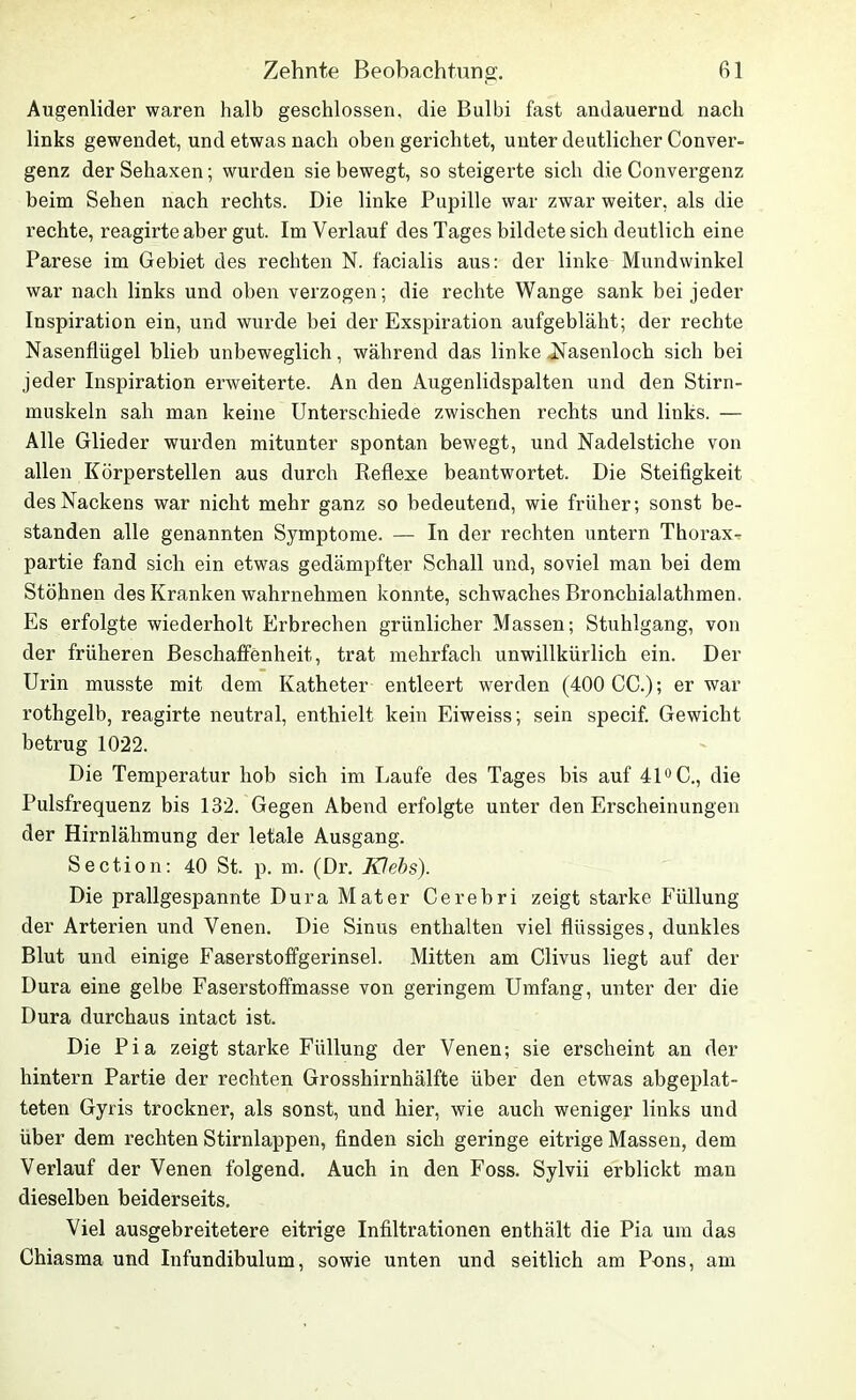 Augenlider waren halb geschlossen, die Bulbi fast andauernd nach links gewendet, und etwas nach oben gerichtet, unter deutlicher Conver- genz der Sehaxen; wurden sie bewegt, so steigerte sich die Convergenz beim Sehen nach rechts. Die linke Pupille war zwar weiter, als die rechte, reagirte aber gut. Im Verlauf des Tages bildete sich deutlich eine Parese im Gebiet des rechten N. facialis aus: der linke Mundwinkel war nach links und oben verzogen; die rechte Wange sank bei jeder Inspiration ein, und wurde bei der Exspiration aufgebläht; der rechte Nasenflügel blieb unbeweglich, während das linke .Nasenloch sich bei jeder Inspiration erweiterte. An den Augenlidspalten und den Stirn- muskeln sah man keine Unterschiede zwischen rechts und links. — Alle Glieder wurden mitunter spontan bewegt, und Nadelstiche von allen Körperstellen aus durch Reflexe beantwortet. Die Steifigkeit des Nackens war nicht mehr ganz so bedeutend, wie früher; sonst be- standen alle genannten Symptome. — In der rechten untern Thorax- partie fand sich ein etwas gedämpfter Schall und, soviel man bei dem Stöhnen des Kranken wahrnehmen konnte, schwaches Bronchialathmen. Es erfolgte wiederholt Erbrechen grünlicher Massen; Stuhlgang, von der früheren Beschaffenheit, trat mehrfach unwillkürlich ein. Der Urin musste mit dem Katheter entleert werden (400 CC.); er war rothgelb, reagirte neutral, enthielt kein Eiweiss; sein specif. Gewicht betrug 1022. Die Temperatur hob sich im Laufe des Tages bis auf 41° C., die Pulsfrequenz bis 132. Gegen Abend erfolgte unter den Erscheinungen der Hirnlähmung der letale Ausgang. Section: 40 St. p. m. (Dr. Klebs). Die prallgespannte Dura Mater Cerebri zeigt starke Füllung der Arterien und Venen. Die Sinus enthalten viel flüssiges, dunkles Blut und einige Faserstoffgerinsel. Mitten am Clivus liegt auf der Dura eine gelbe Faserstoffmasse von geringem Umfang, unter der die Dura durchaus intact ist. Die Pia zeigt starke Füllung der Venen; sie erscheint an der hintern Partie der rechten Grosshirnhälfte über den etwas abgeplat- teten Gyris trockner, als sonst, und hier, wie auch weniger links und über dem rechten Stirnlappen, finden sich geringe eitrige Massen, dem Verlauf der Venen folgend. Auch in den Foss. Sylvii erblickt man dieselben beiderseits. Viel ausgebreitetere eitrige Infiltrationen enthält die Pia um das Chiasma und Infundibulum, sowie unten und seitlich am Pons, am